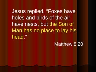 Jesus replied, “Foxes have holes and birds of the air have nests, but  the Son of Man has no place to lay his head .”  Matthew 8:20 