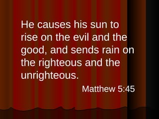 He causes his sun to rise on the evil and the good, and sends rain on the righteous and the unrighteous. Matthew 5:45 