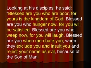Looking at his disciples, he said: “ Blessed are you who are poor, for yours is the kingdom of God . Blessed are you who  hunger now, for you will be satisfied . Blessed are you who  weep now, for you will laugh . Blessed are you  when men hate you , when they  exclude you and insult you  and  reject your name as evil , because of the Son of Man.  