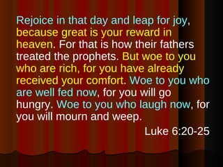 Rejoice in that day and leap for joy ,  because great is your reward in heaven . For that is how their fathers treated the prophets.  But woe to you who are rich, for you have already received your comfort .  Woe to you who are well fed now , for you will go hungry.  Woe to you who laugh now , for you will mourn and weep. Luke 6:20-25 