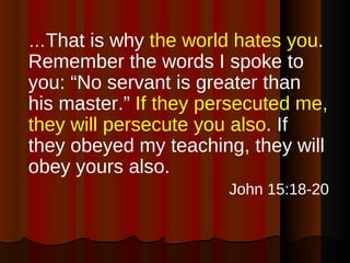 … That is why  the world hates you . Remember the words I spoke to you: “No servant is greater than his master.”  If they persecuted me, they will persecute you also . If they obeyed my teaching, they will obey yours also. John 15:18-20 