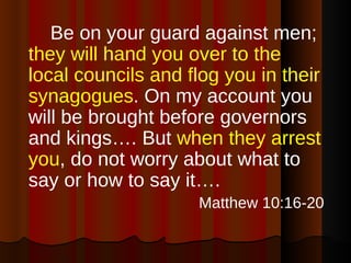 Be on your guard against men;  they will hand you over to the local councils and flog you in their synagogues . On my account you will be brought before governors and kings…. But  when they arrest you , do not worry about what to say or how to say it…. Matthew 10:16-20 