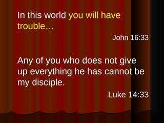 In this world  you will have trouble… John 16:33 Any of you who does not give up everything he has cannot be my disciple. Luke 14:33 