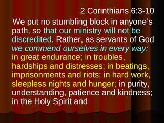 <ul><li>2 Corinthians 6:3-10 </li></ul><ul><li>We put no stumbling block in anyone’s path, so  that our ministry will not ...