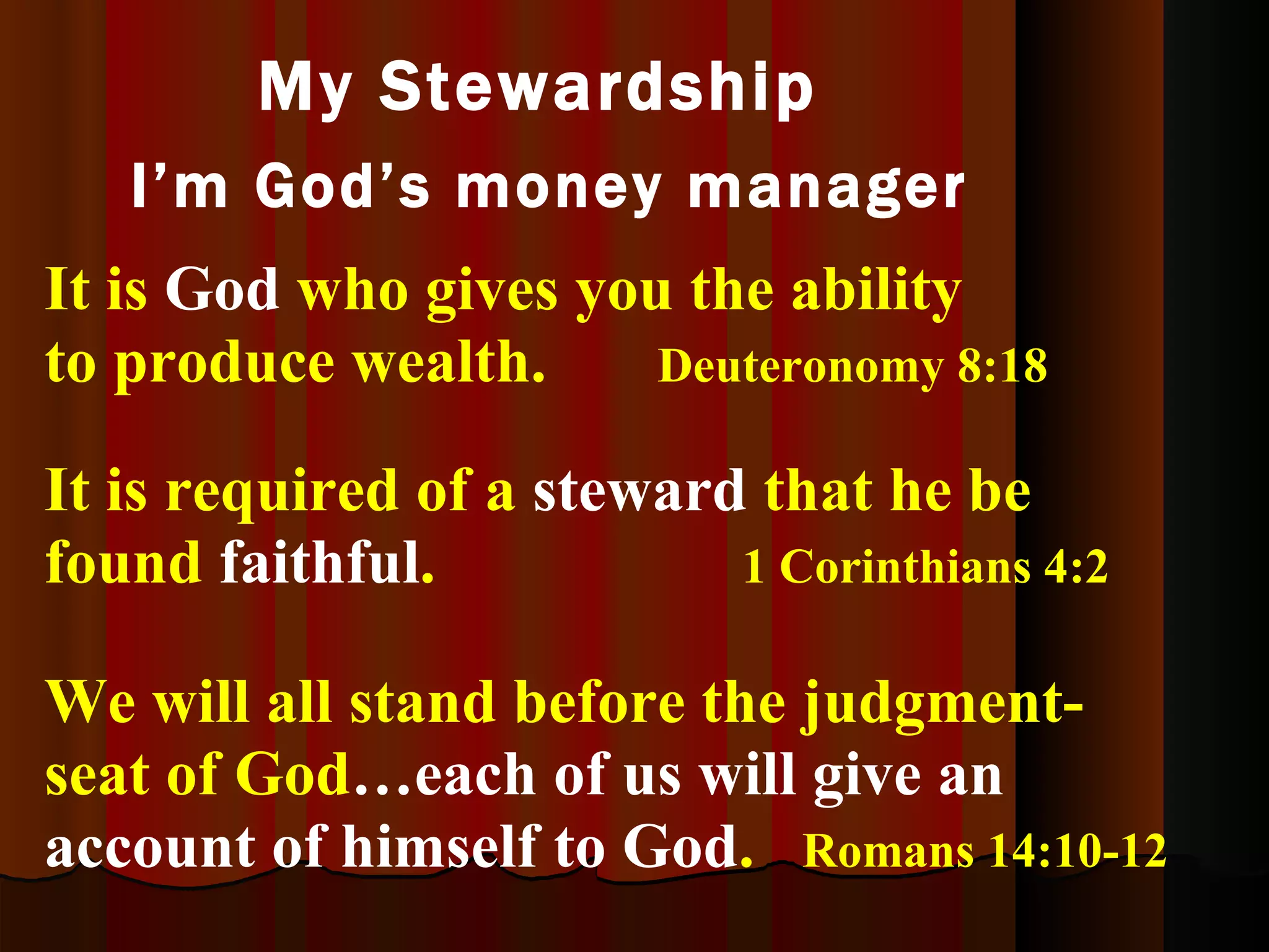 It is  God  who gives you the ability to produce wealth.   Deuteronomy 8:18   My Stewardship  I’m God’s money manager It is required of a  steward  that he be found  faithful .   1 Corinthians 4:2 We will all stand before the judgment-seat of God …each of us will give an account of himself to God .  Romans 14:10-12 
