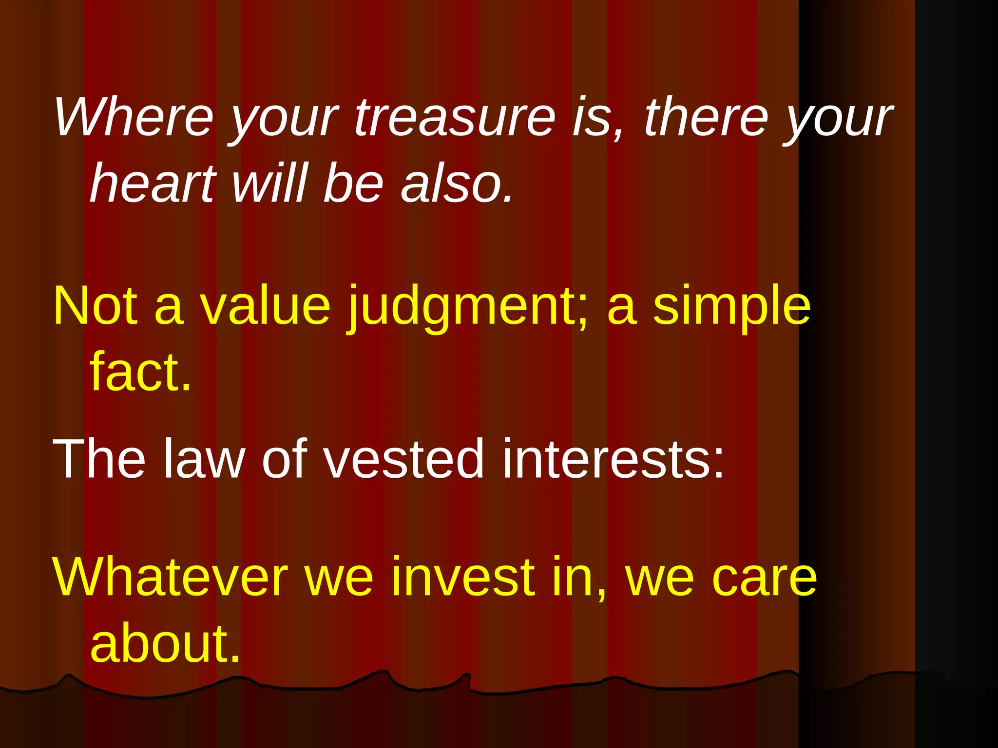 Where your treasure is, there your heart will be also.   Not a value judgment; a simple fact.  The law of vested interests: Whatever we invest in, we care about.   