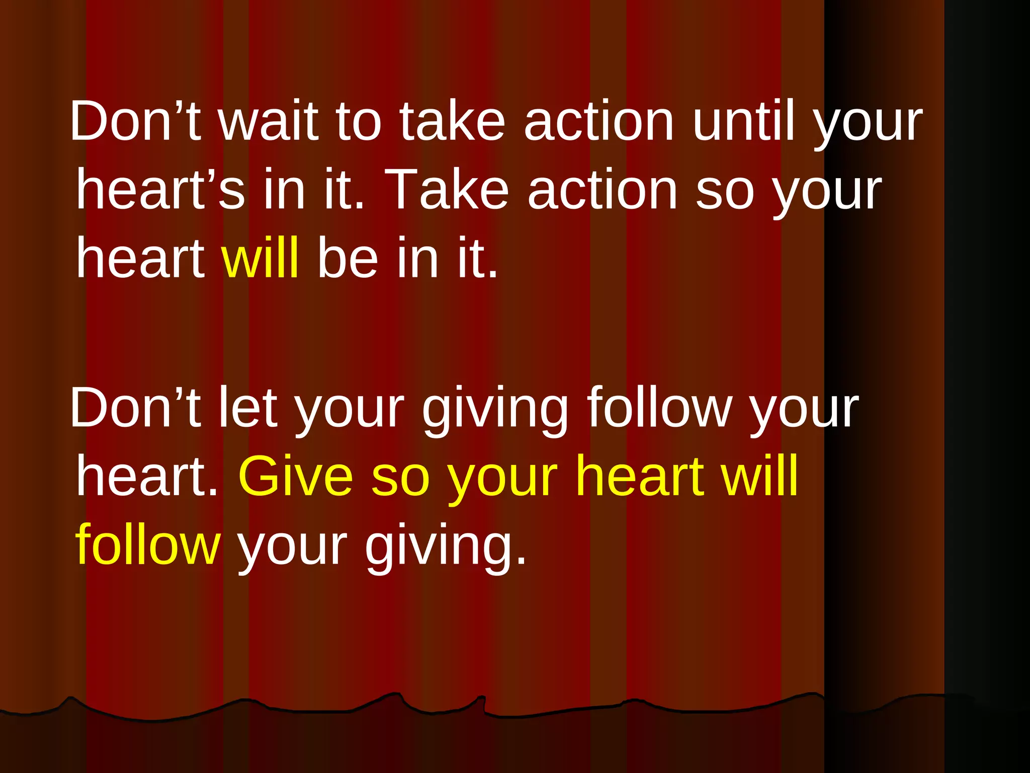 Don’t wait to take action until your heart’s in it. Take action so your heart  will  be in it. Don’t let your giving follow your heart.  Give so your heart will follow  your giving.  