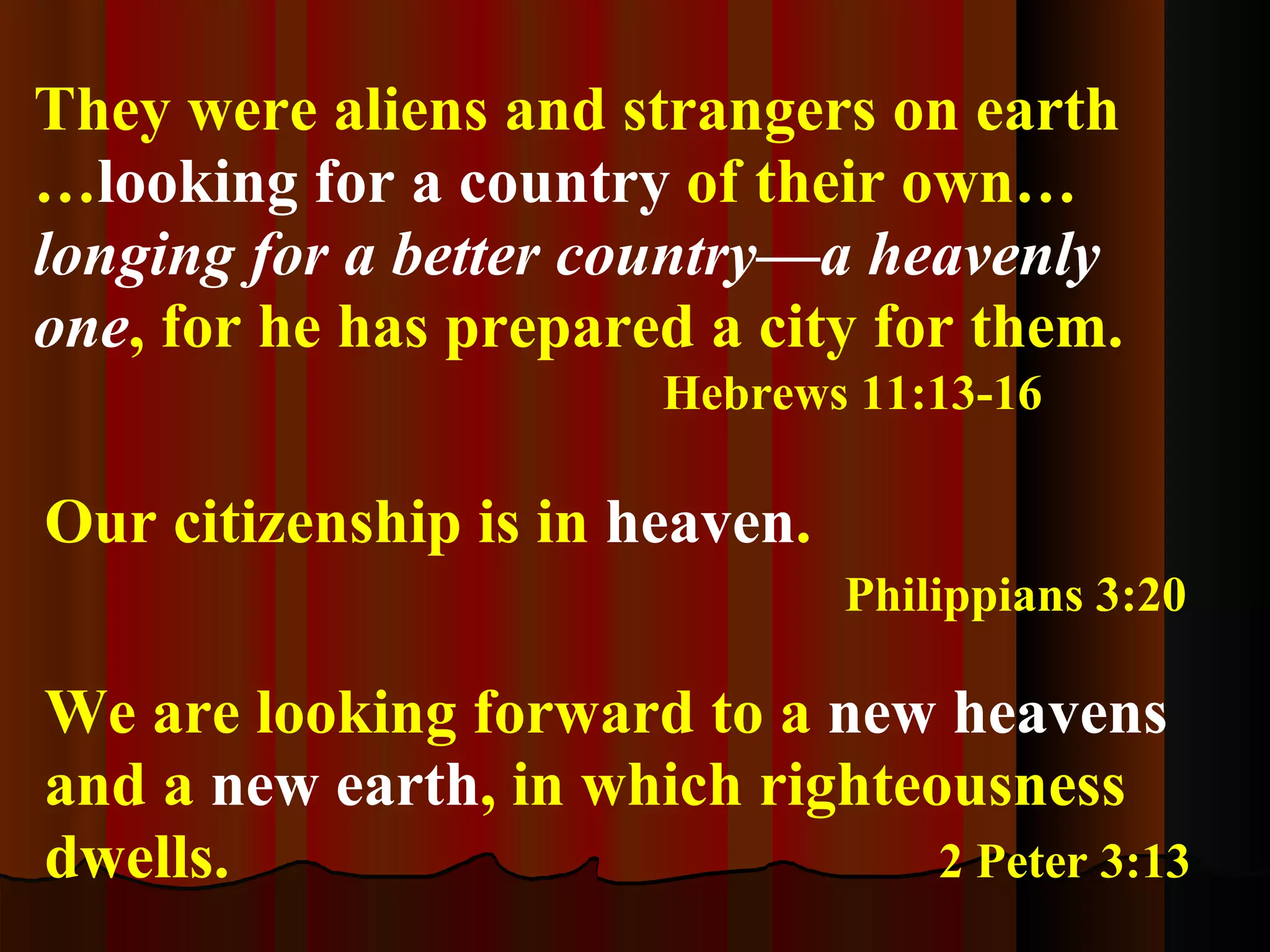 They were aliens and strangers on earth … looking for a country  of their own…  longing for a better country—a heavenly one ,   for he has prepared a city for them.     Hebrews 11:13-16 Our citizenship is in  heaven .     Philippians 3:20 We are looking forward to a  new heavens  and a  new earth , in which righteousness dwells.    2 Peter 3:13 