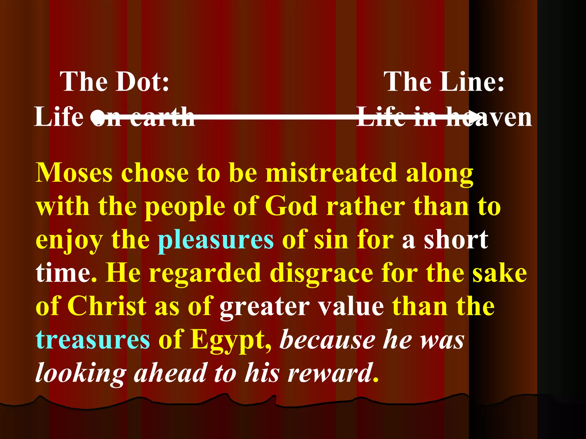 The Dot: Life on earth The Line: Life in heaven Moses chose to be mistreated along with the people of God rather than to enjoy the  pleasures  of sin for  a short time . He regarded disgrace for the sake of Christ as of  greater value  than the  treasures  of Egypt,  because he was looking ahead to his reward .   Hebrews 11:25-26 