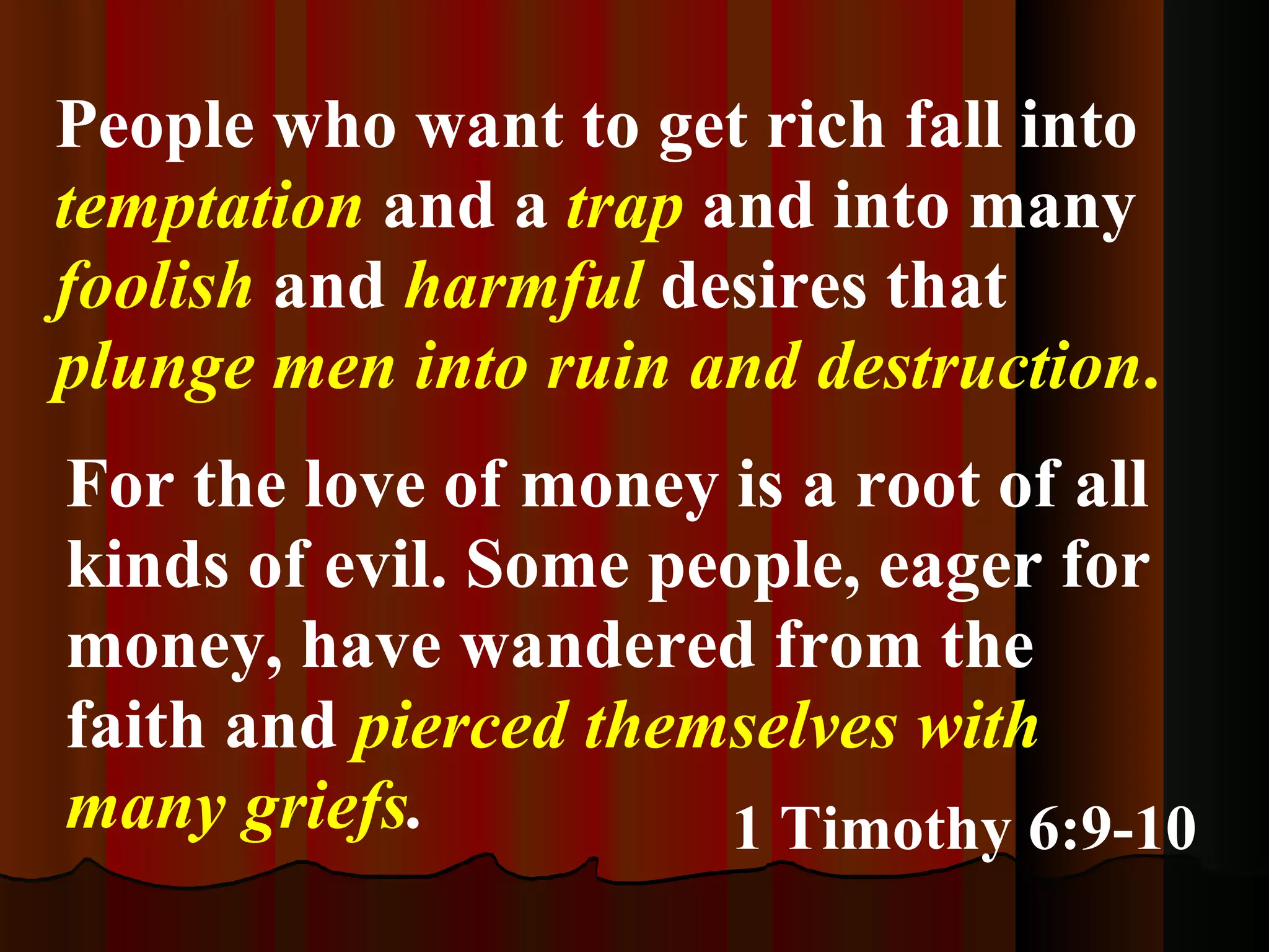 For the love of money is a root of all kinds of evil. Some people, eager for money, have wandered from the faith and  pierced themselves with many griefs . 1 Timothy 6:9-10 People who want to get rich fall into  temptation  and a  trap  and into many  foolish  and  harmful  desires that  plunge men into ruin and destruction .  