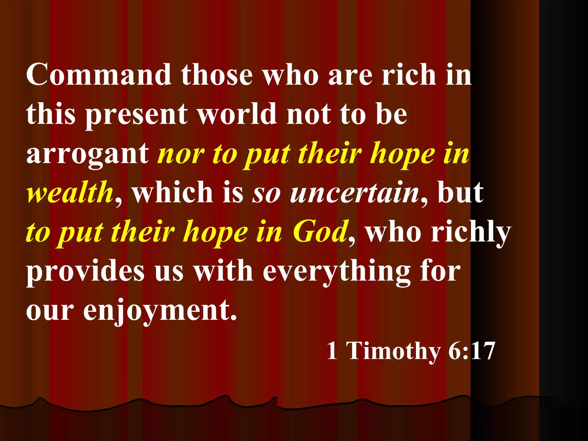 Command those who are rich in this present world not to be arrogant  nor to put their hope in wealth , which is  so uncertain , but  to put their hope in God , who richly provides us with everything for our enjoyment. 1 Timothy 6:17 