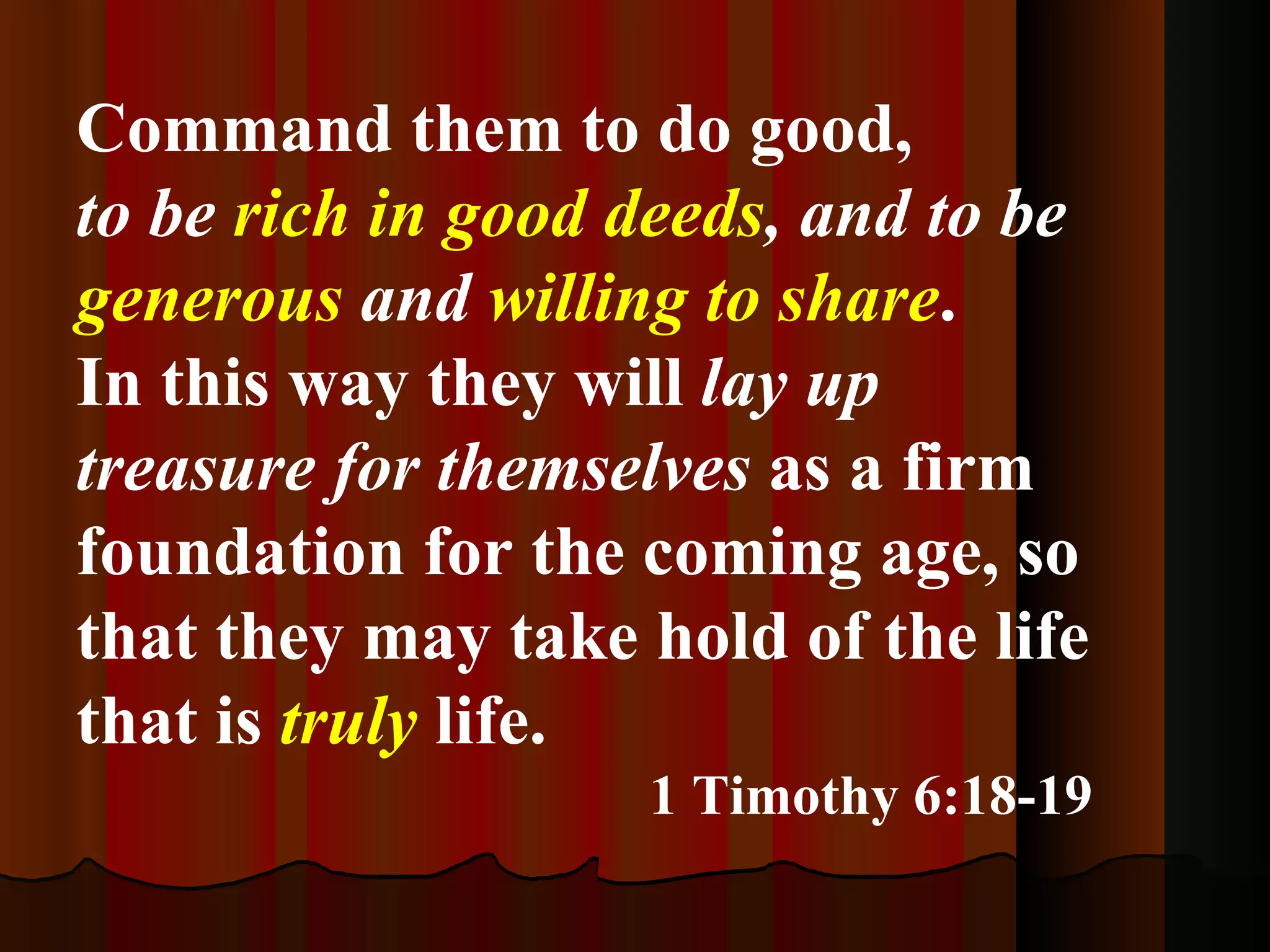 Command them to do good, to be  rich in good deeds , and to be  generous  and  willing to share . In this way they will  lay up treasure for themselves  as a firm foundation for the coming age, so that they may take hold of the life that is  truly  life. 1 Timothy 6:18-19 