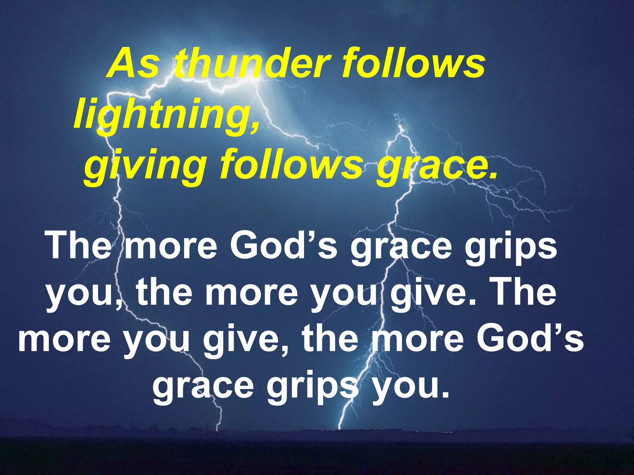 As thunder follows lightning,  giving follows grace.     The more God’s grace grips you, the more you give. The more you give, the more God’s grace grips you. 