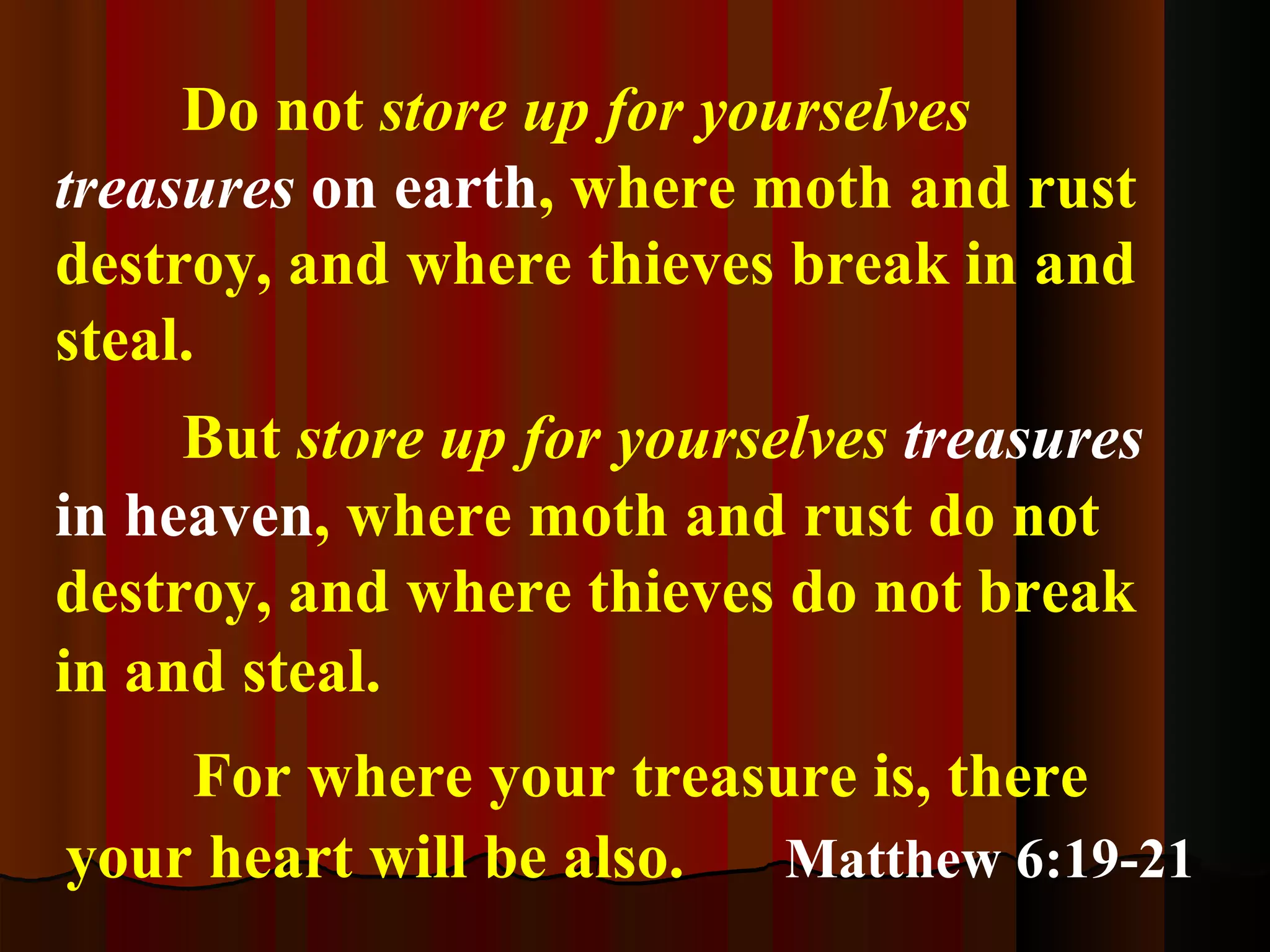Do not  store up for yourselves  treasures  on earth , where moth and rust destroy, and where thieves break in and steal.  But  store up for yourselves  treasures   in heaven , where moth and rust do not destroy, and where thieves do not break in and steal.   For where your treasure is, there your heart will be also.   Matthew 6:19-21 
