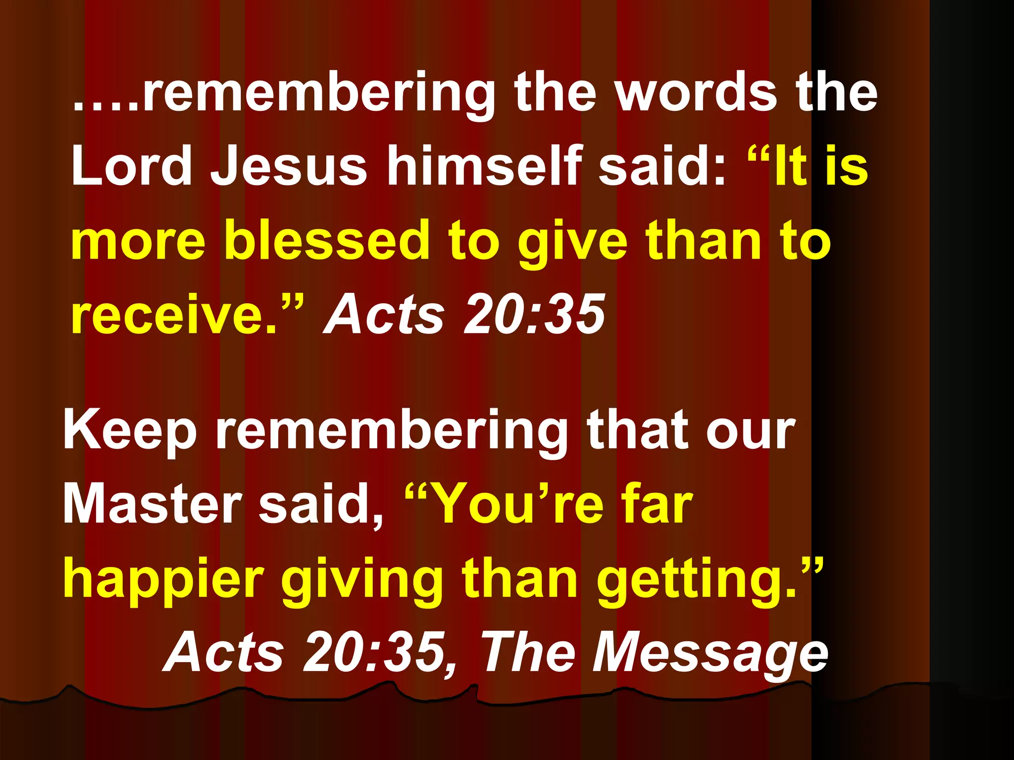 Keep remembering that our Master said,  “You’re far happier giving than getting.”   Acts 20:35,   The Message … .remembering the words the Lord Jesus himself said:  “It is more blessed to give than to receive.”  Acts 20:35 