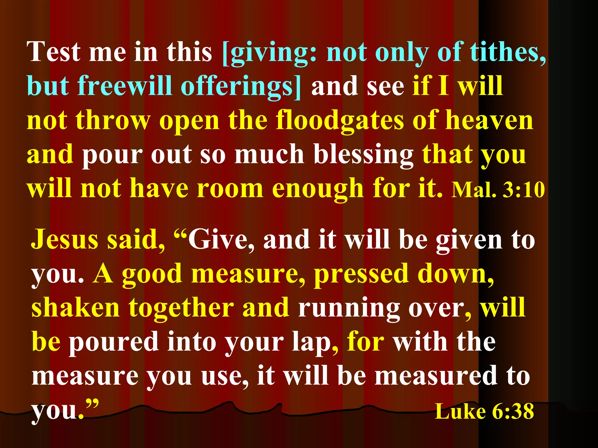 Test me in this   [giving: not only of tithes, but freewill offerings]  and see  if I will not throw open the floodgates of heaven and  pour out so much blessing  that you will not have room enough for it.  Mal. 3:10 Jesus said, “ Give, and it will be given to you.  A good measure, pressed down, shaken together and  running over , will be  poured into your lap , for  with the measure you use, it will be measured to you .”   Luke 6:38 