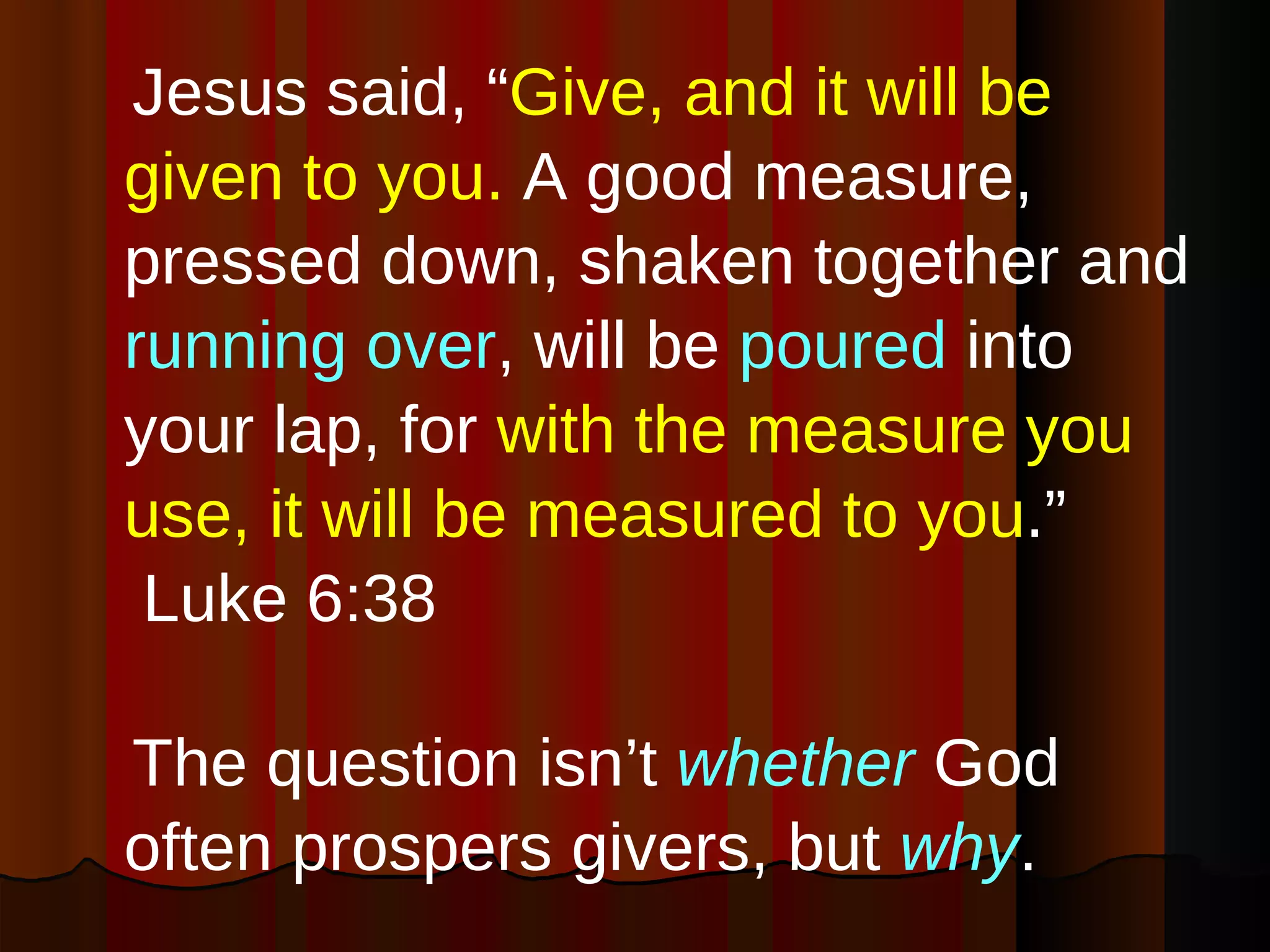 Jesus said, “ Give, and it will be given to you.  A good measure, pressed down, shaken together and  running over , will be  poured  into your lap, for  with the measure you use, it will be measured to you .”  Luke 6:38 The question isn’t  whether  God often prospers givers, but  why . 