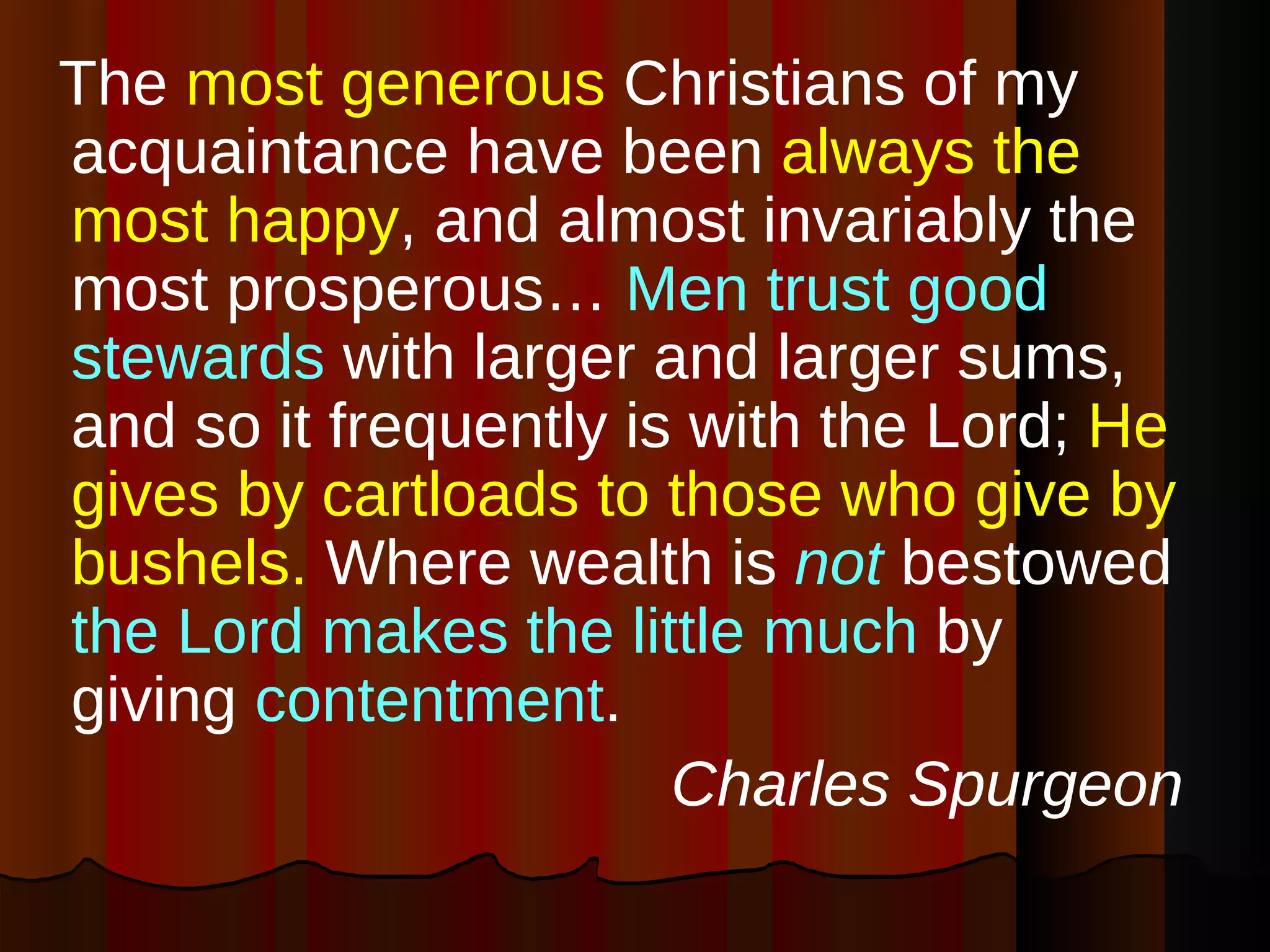 The  most generous  Christians of my acquaintance have been  always the most happy , and almost invariably the most prosperous…  Men trust good stewards  with larger and larger sums, and so it frequently is with the Lord;  He gives by cartloads to those who give by bushels.  Where wealth is  not  bestowed  the Lord makes the little much  by giving  contentment .   Charles Spurgeon 