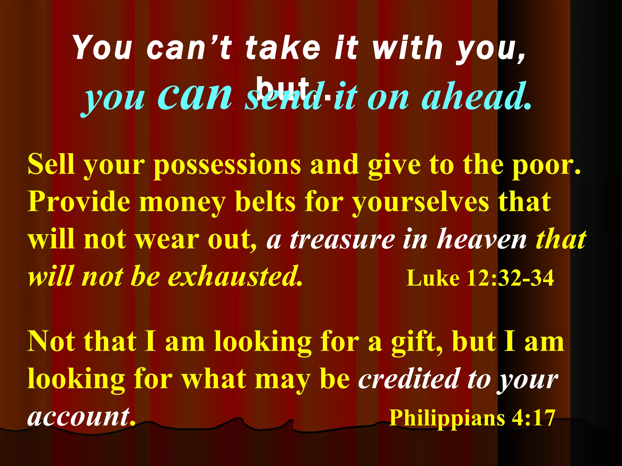 Sell your possessions and give to the poor.   Provide money belts for yourselves that will not wear out ,  a treasure in heaven   that will not be exhausted.   Luke 12:32-34 You can’t take it with you,  but... Not that I am looking for a gift, but I am looking for what may be  credited to your account .   Philippians 4:17   you  can  send it on ahead. 