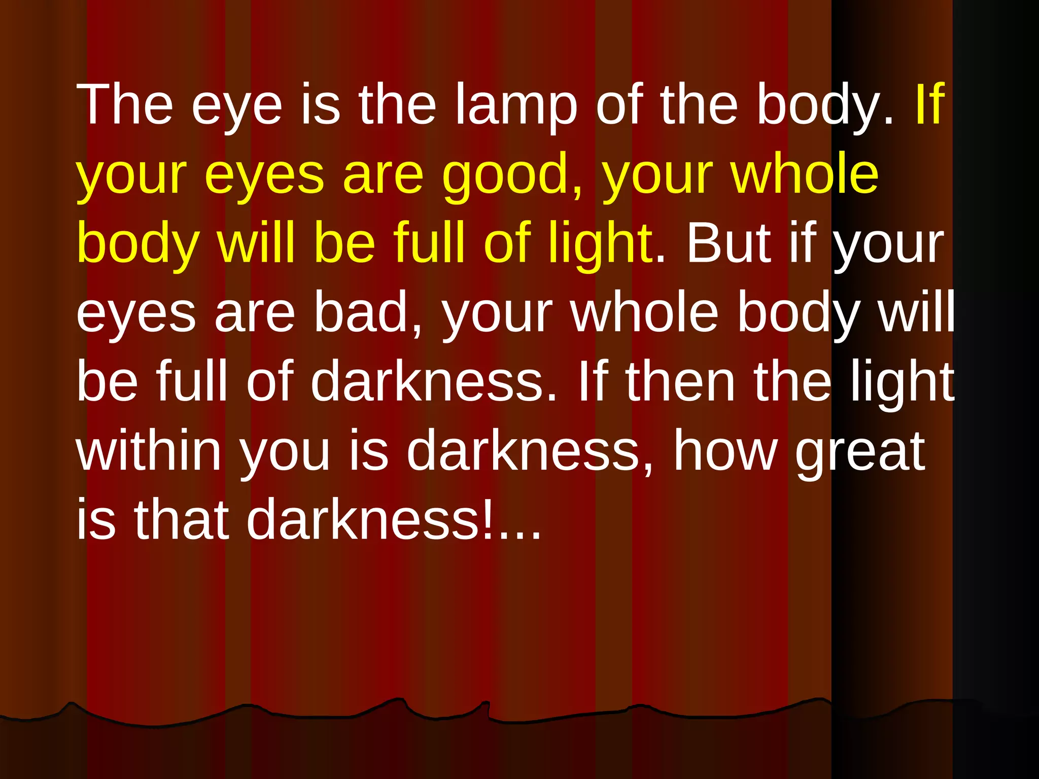 The eye is the lamp of the body.  If your eyes are good, your whole body will be full of light . But if your eyes are bad, your whole body will be full of darkness. If then the light within you is darkness, how great is that darkness!... 