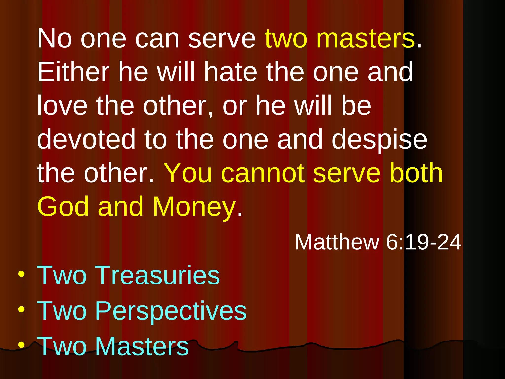 No one can serve  two masters . Either he will hate the one and love the other, or he will be devoted to the one and despise the other.  You cannot serve both God and Money . Matthew 6:19-24 Two Treasuries Two Perspectives Two Masters 