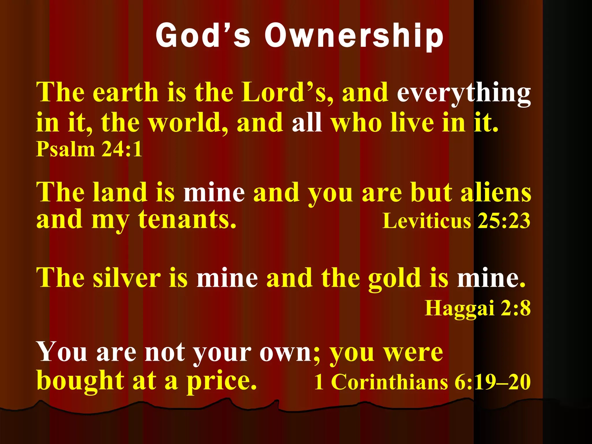 God’s Ownership The land is  mine  and you are but aliens and my tenants.  Leviticus 25:23 The silver is  mine  and the gold is  mine .  Haggai 2:8 You are not your own ; you were bought at a price. 1 Corinthians 6:19–20 The earth is the Lord’s, and  everything  in it, the world, and  all  who live in it.  Psalm 24:1 