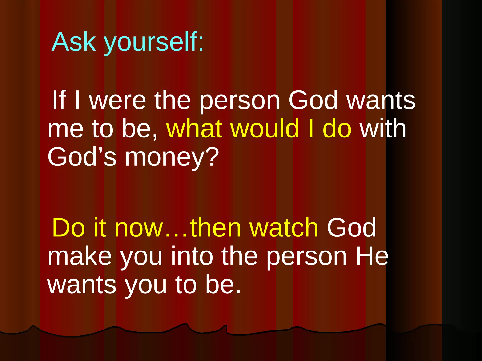 Ask yourself: If I were the person God wants me to be,  what would I do  with God’s money? Do it now…then watch  God make you into the person He wants you to be.  