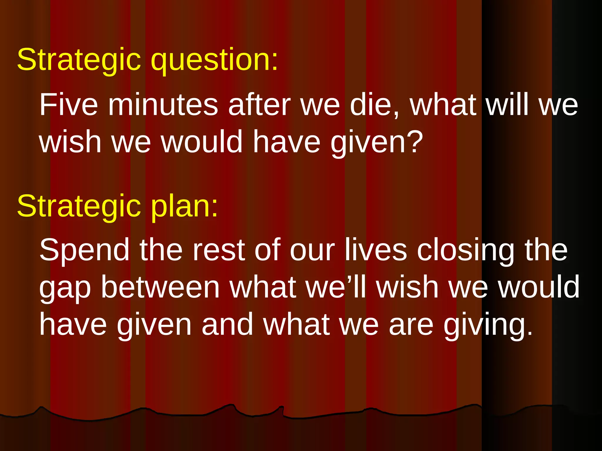 Strategic question: Five minutes after we die, what will we wish we would have given? Strategic plan: Spend the rest of our lives closing the gap between what we’ll wish we would have given and what we are giving . 