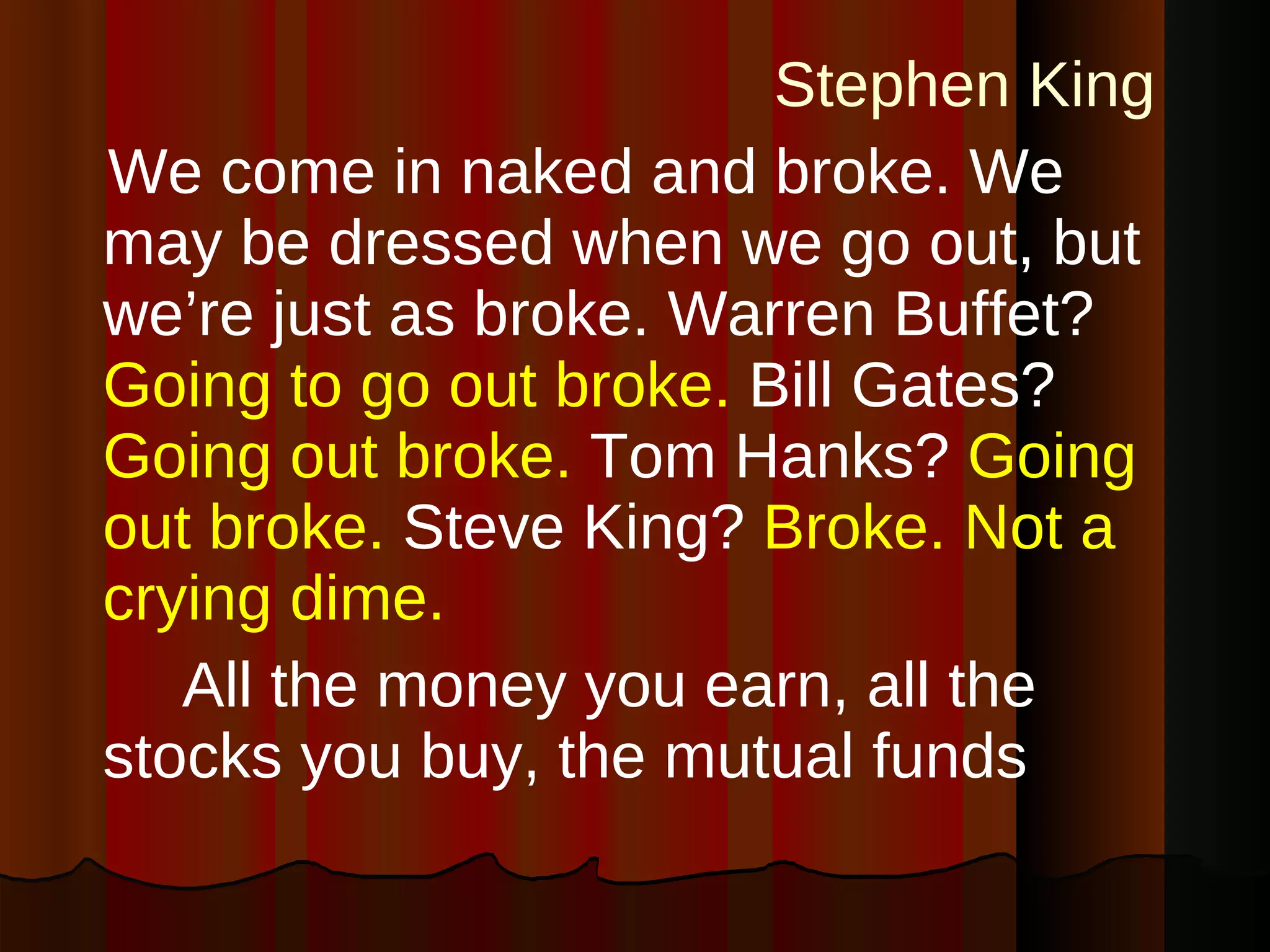 Stephen King   We come in naked and broke. We may be dressed when we go out, but we’re just as broke. Warren Buffet?   Going to go out broke.   Bill Gates?   Going out broke.   Tom Hanks?   Going out broke.   Steve King?   Broke. Not a crying dime. All the money you earn, all the stocks you buy, the mutual funds 