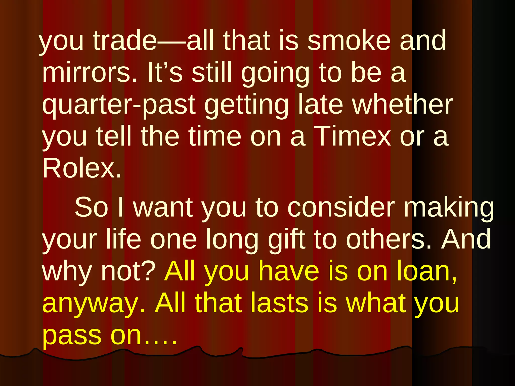 you trade—all that is smoke and mirrors. It’s still going to be a quarter-past getting late whether you tell the time on a Timex or a Rolex.  So I want you to consider making your life one long gift to others. And why not?   All you have is on loan, anyway. All that lasts is what you pass on….  