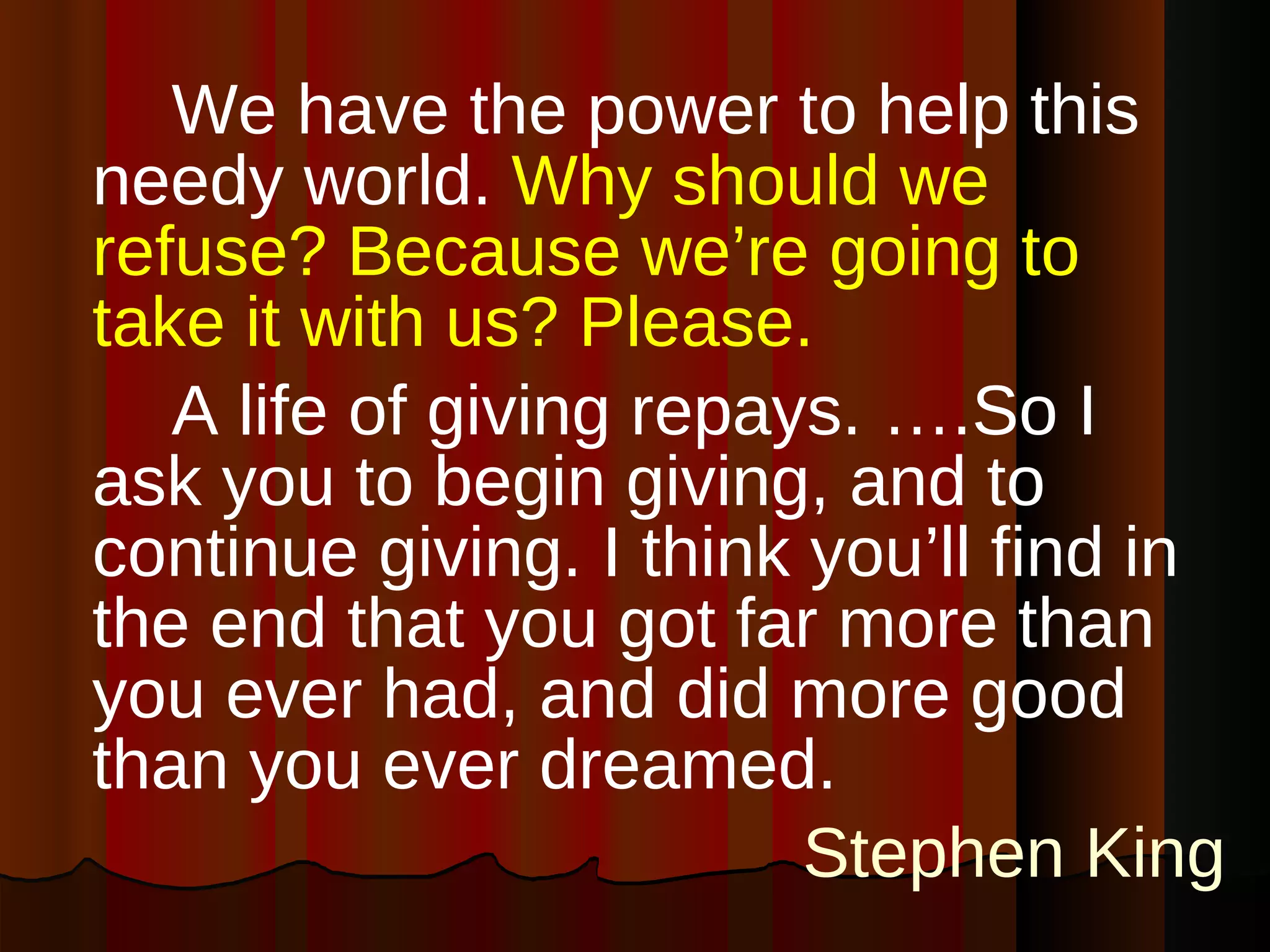We have the power to help this needy world.   Why should we refuse? Because we’re going to take it with us? Please. A life of giving repays. ….So I ask you to begin giving, and to continue giving. I think you’ll find in the end that you got far more than you ever had, and did more good than you ever dreamed. Stephen King 