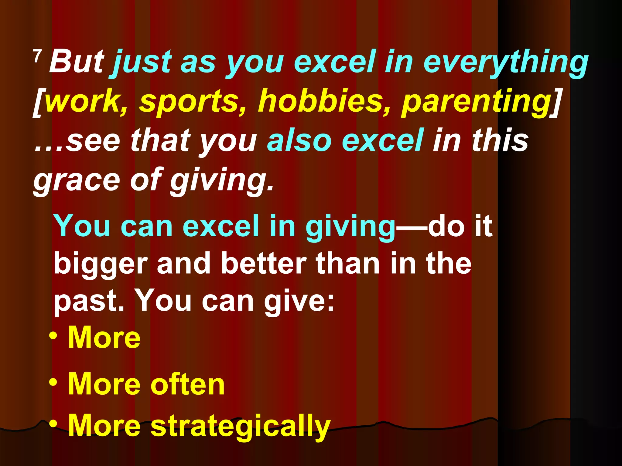 7  But  just as you excel in everything  [ work, sports, hobbies, parenting ] …see that you  also excel  in this grace of giving. You can excel in giving —do it bigger and better than in the past. You can give:  More More often More strategically 