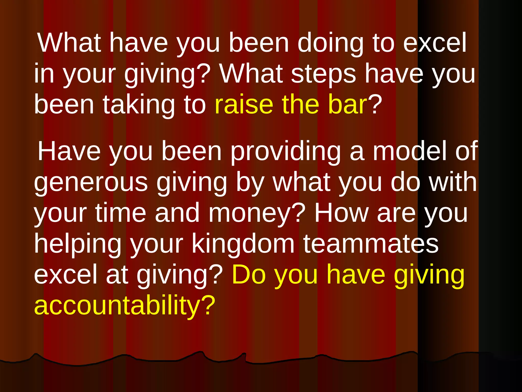 What have you been doing to excel in your giving? What steps have you been taking to  raise the bar ? Have you been providing a model of generous giving by what you do with your time and money? How are you helping your kingdom teammates excel at giving?  Do you have giving accountability?  