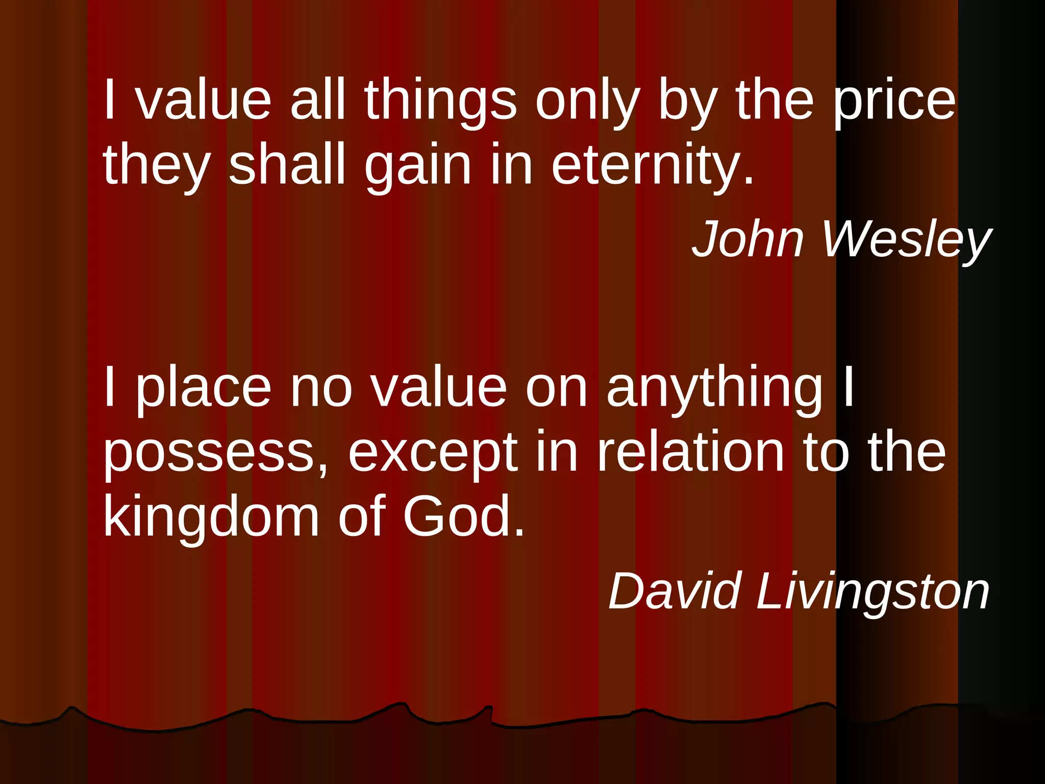I value all things only by the price they shall gain in eternity. John Wesley I place no value on anything I possess, except in relation to the kingdom of God. David Livingston 