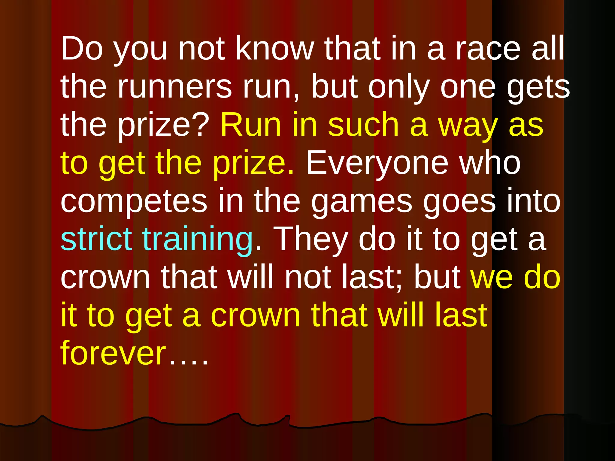 Do you not know that in a race all the runners run, but only one gets the prize?  Run in such a way as to get the prize.  Everyone who competes in the games goes into  strict training . They do it to get a crown that will not last; but  we do it to get a crown that will last forever ….  