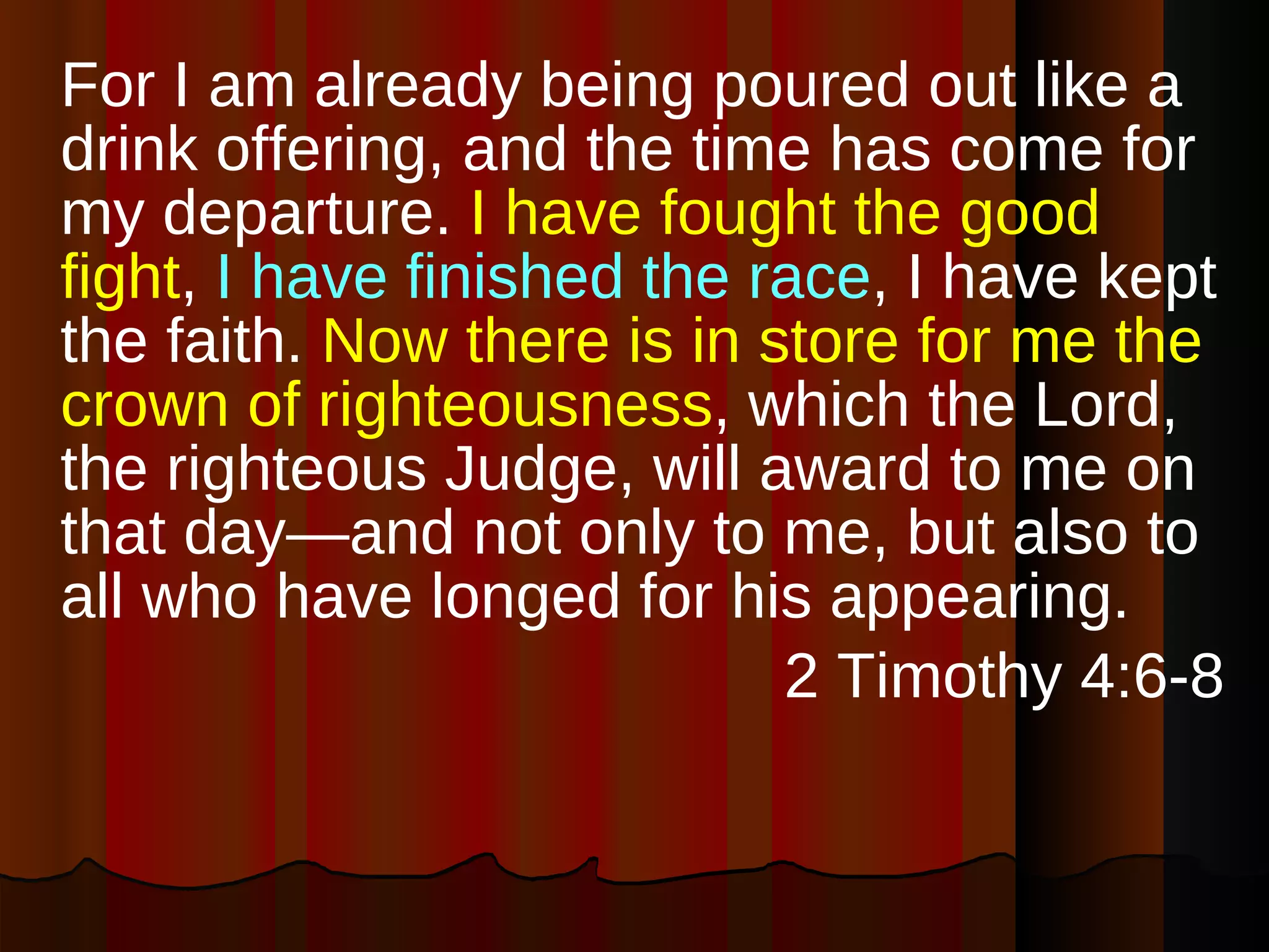 For I am already being poured out like a drink offering, and the time has come for my departure.  I have fought the good fight ,  I have finished the race , I have kept the faith.  Now there is in store for me the crown of righteousness , which the Lord, the righteous Judge, will award to me on that day—and not only to me, but also to all who have longed for his appearing. 2 Timothy 4:6-8 