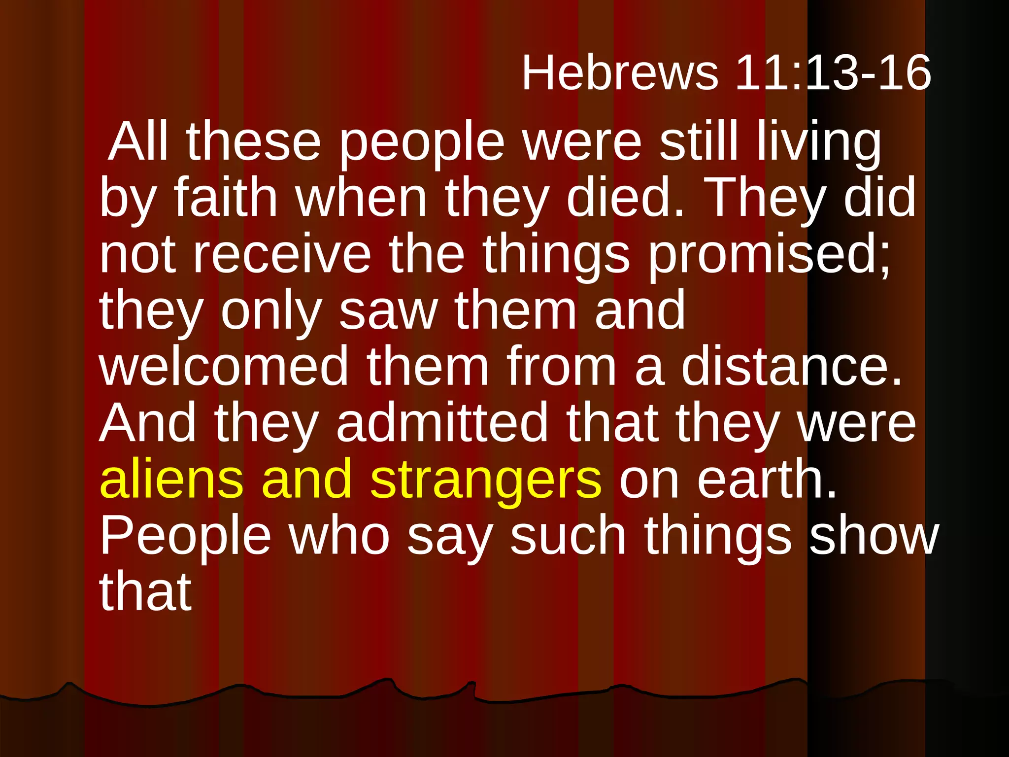   Hebrews 11:13-16   All these people were still living by faith when they died. They did not receive the things promised; they only saw them and welcomed them from a distance. And they admitted that they were  aliens and strangers  on earth. People who say such things show that 