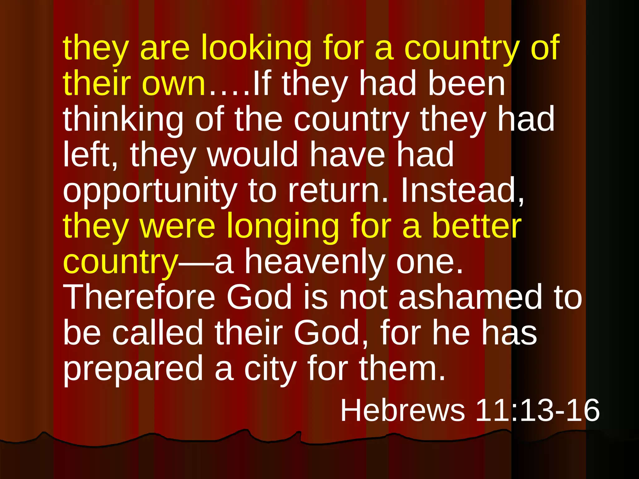 they are looking for a country of their own ….If they had been thinking of the country they had left, they would have had opportunity to return. Instead,  they were longing for a better country —a heavenly one. Therefore God is not ashamed to be called their God, for he has prepared a city for them. Hebrews 11:13-16 