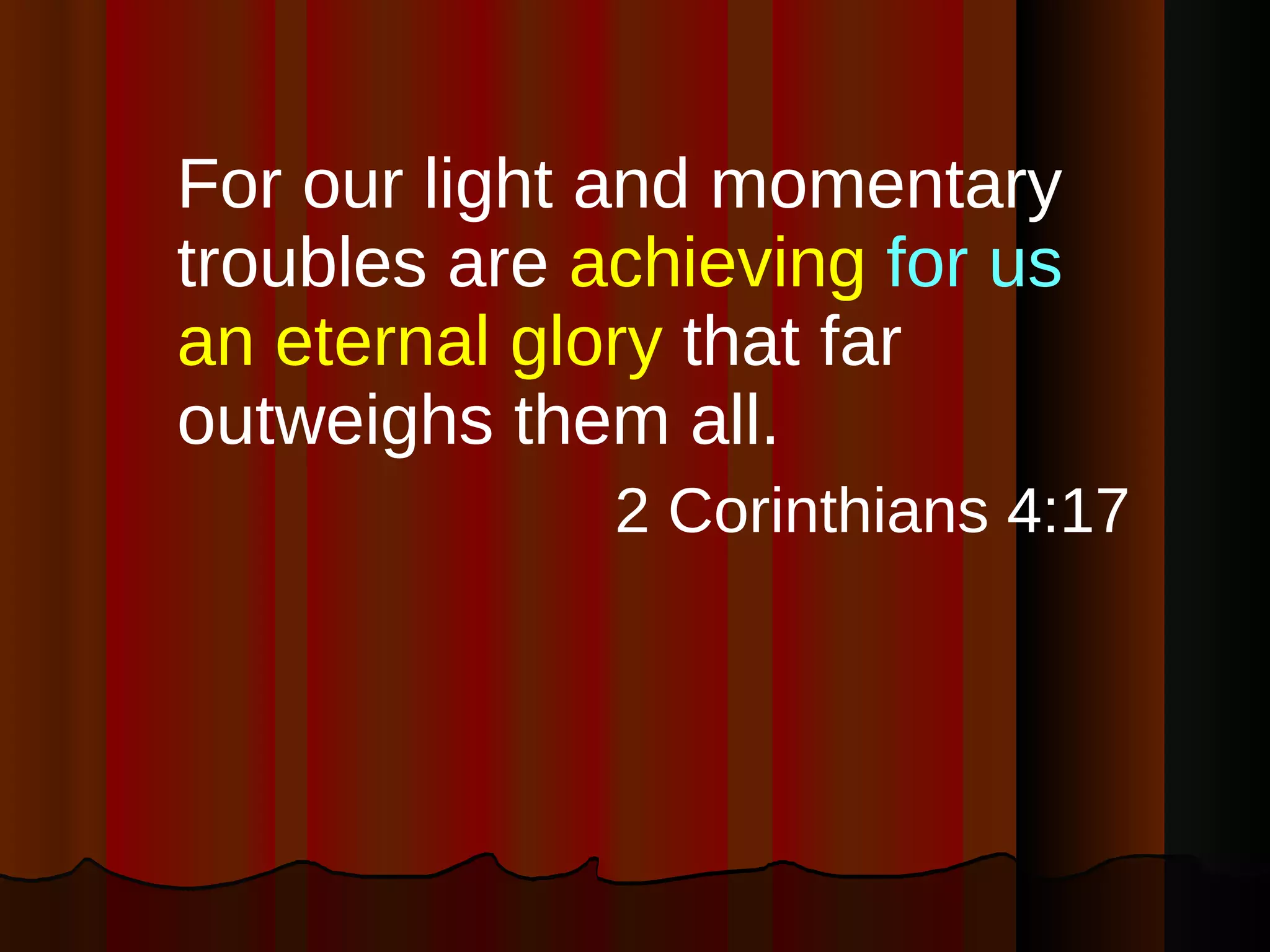 For our light and momentary troubles are  achieving  for us  an eternal glory  that far outweighs them all. 2 Corinthians 4:17 