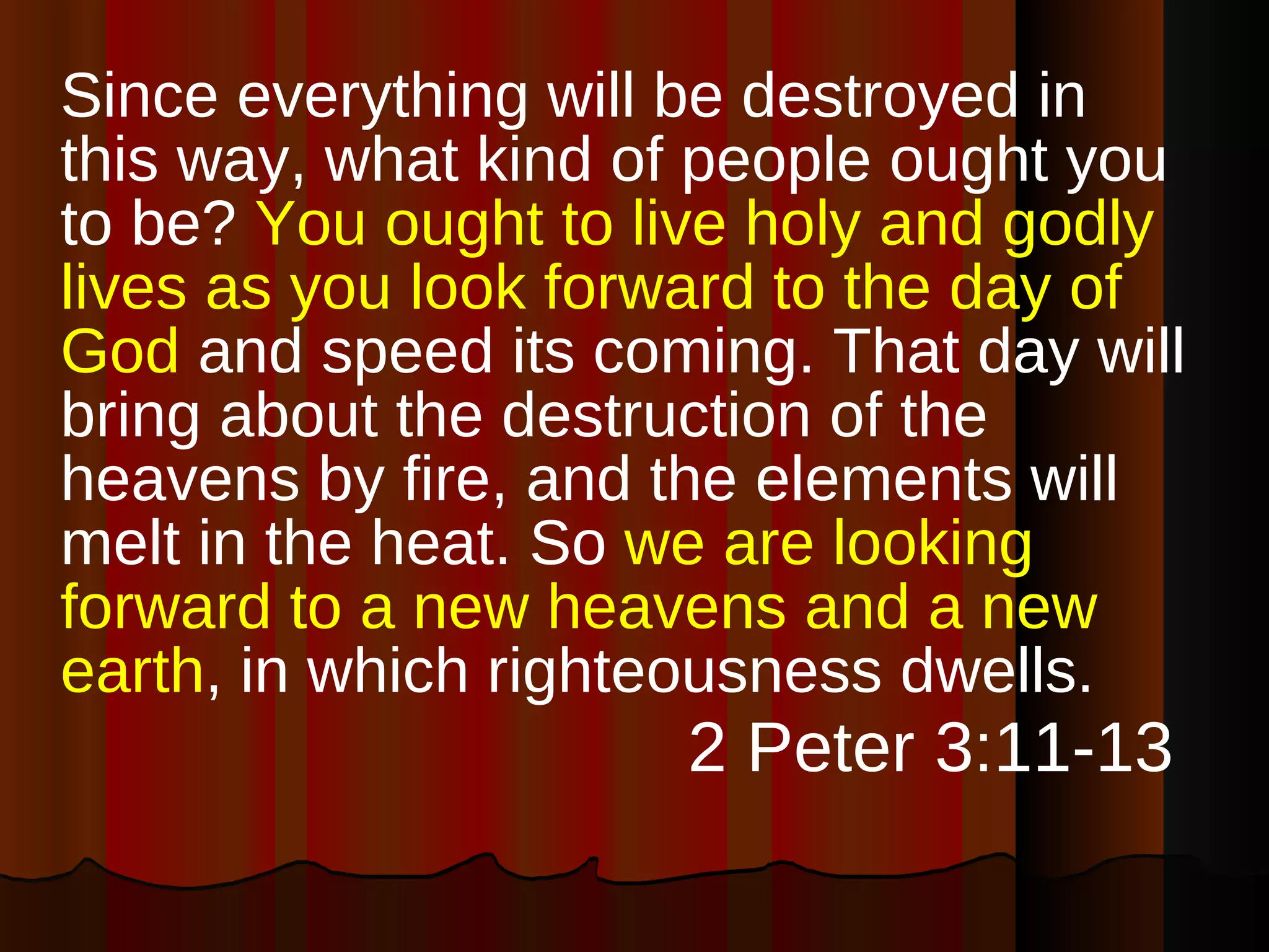 Since everything will be destroyed in this way, what kind of people ought you to be?  You ought to live holy and godly lives as you look forward to the day of God  and speed its coming. That day will bring about the destruction of the heavens by fire, and the elements will melt in the heat. So  we are looking forward to a new heavens and a new earth , in which righteousness dwells.  2 Peter 3:11-13  