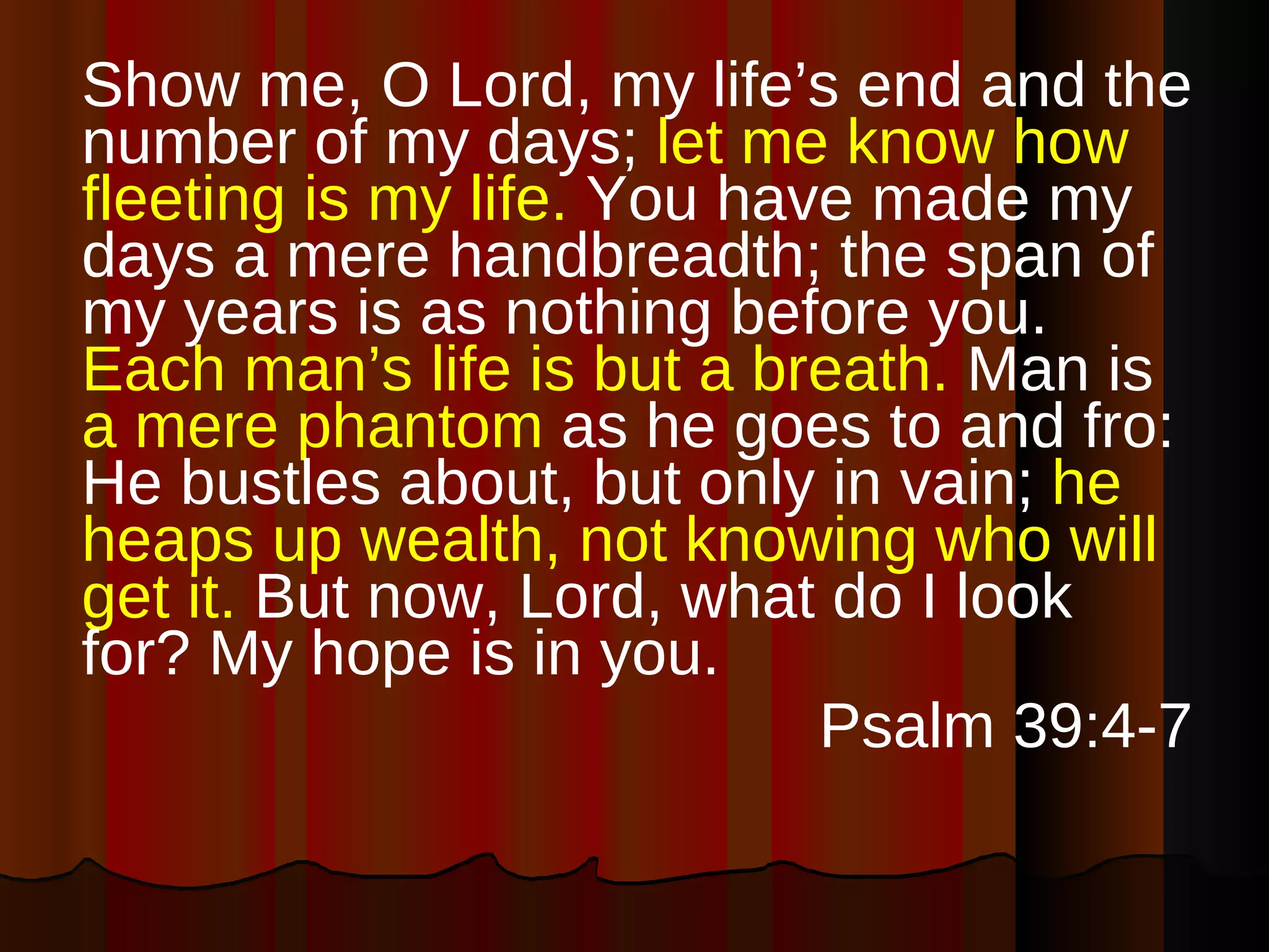 Show me, O Lord, my life’s end and the number of my days;  let me know how fleeting is my life.  You have made my days a mere handbreadth; the span of my years is as nothing before you.  Each man’s life is but a breath.  Man is  a mere phantom  as he goes to and fro: He bustles about, but only in vain;  he heaps up wealth, not knowing who will get it.  But now, Lord, what do I look for? My hope is in you. Psalm 39:4-7 