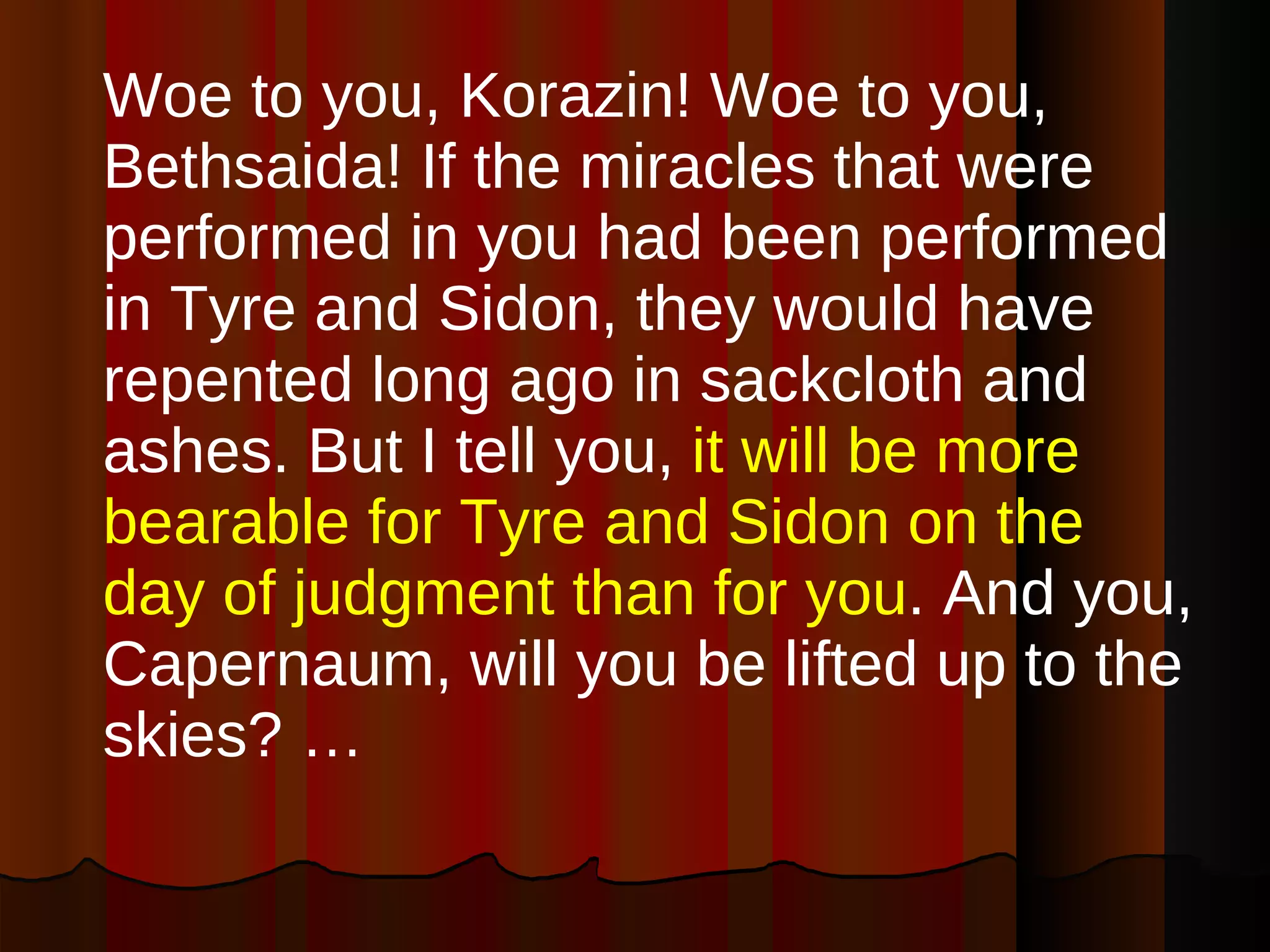 Woe to you, Korazin! Woe to you, Bethsaida! If the miracles that were performed in you had been performed in Tyre and Sidon, they would have repented long ago in sackcloth and ashes. But I tell you,  it will be more bearable for Tyre and Sidon on the day of judgment than for you . And you, Capernaum, will you be lifted up to the skies? … 