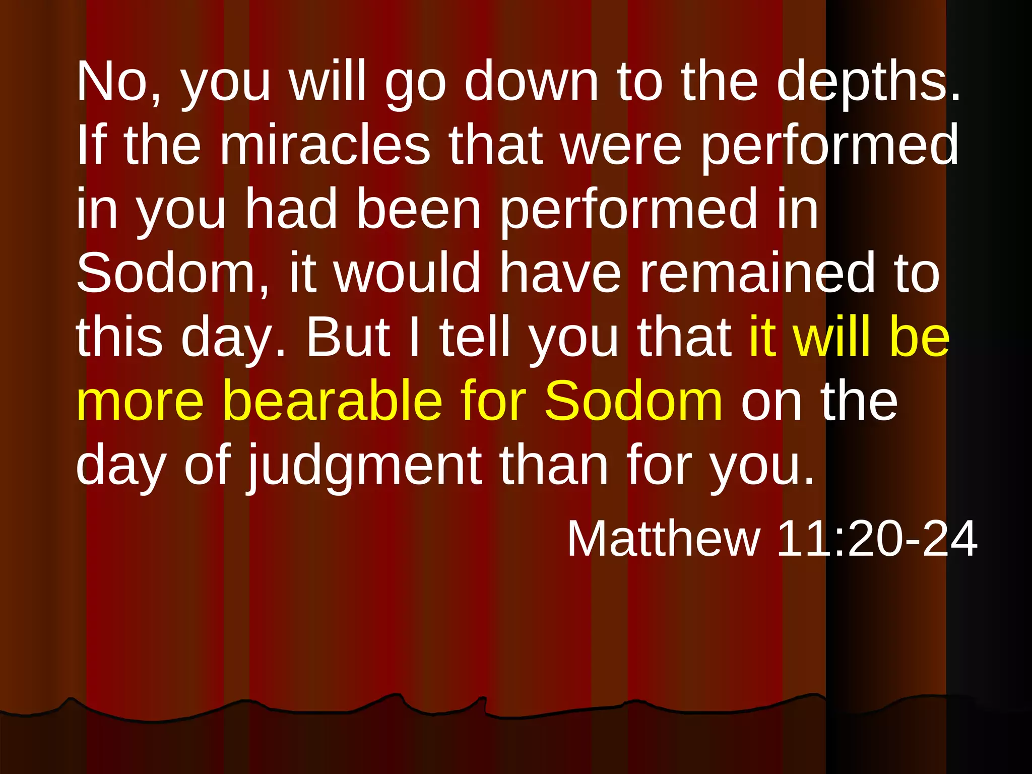 No, you will go down to the depths. If the miracles that were performed in you had been performed in Sodom, it would have remained to this day. But I tell you that  it will be more bearable for Sodom  on the day of judgment than for you. Matthew 11:20-24 
