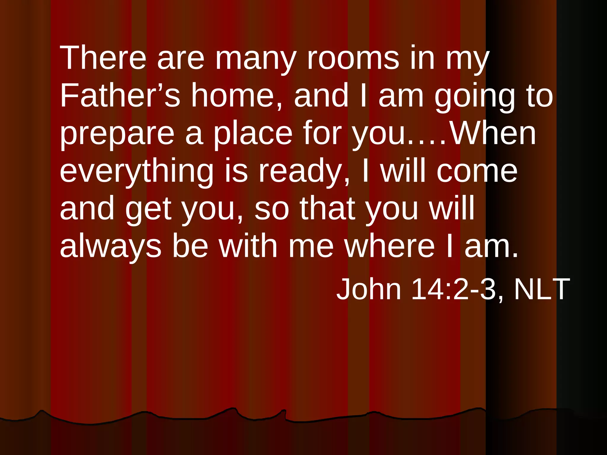 There are many rooms in my Father’s home, and I am going to prepare a place for you.…When everything is ready, I will come and get you, so that you will always be with me where I am. John 14:2-3, NLT 