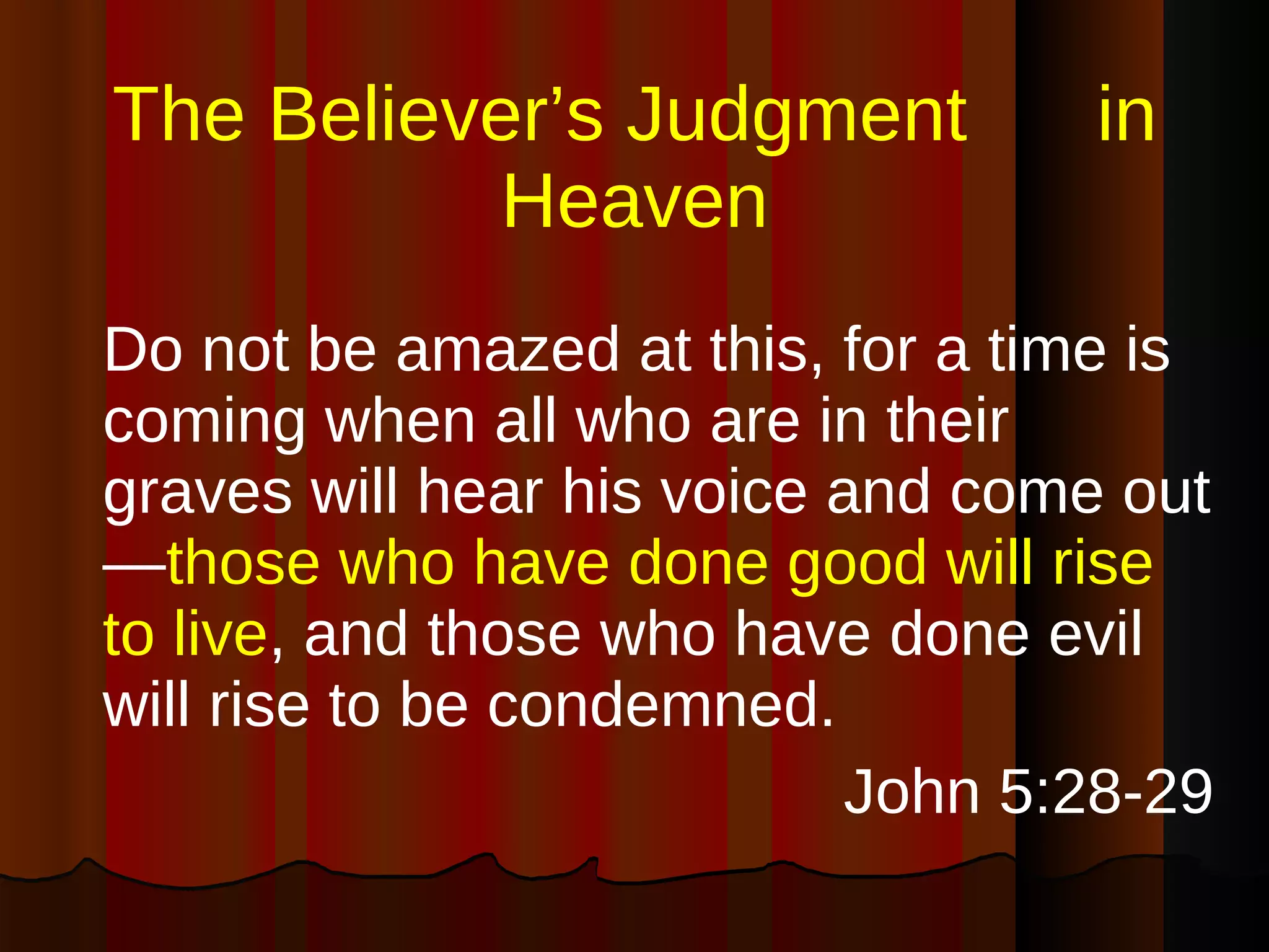 The Believer’s Judgment  in Heaven Do not be amazed at this, for a time is coming when all who are in their graves will hear his voice and come out— those who have done good will rise to live , and those who have done evil will rise to be condemned. John 5:28-29 