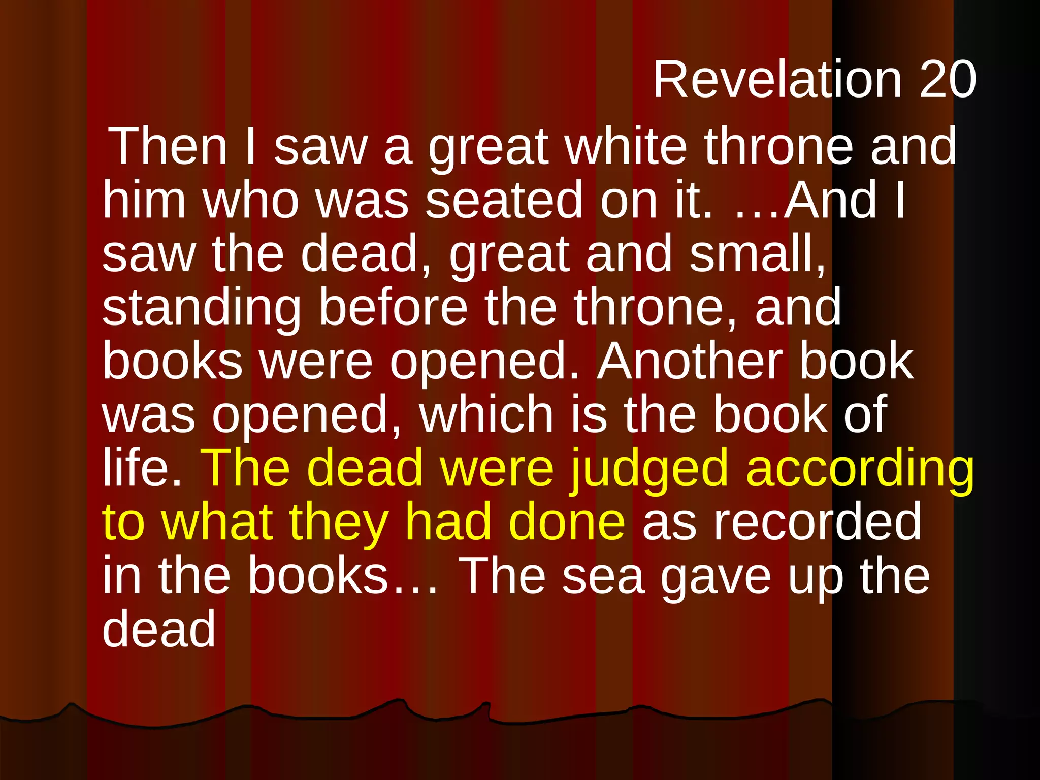 Revelation 20 Then I saw a great white throne and him who was seated on it. …And I saw the dead, great and small, standing before the throne, and books were opened. Another book was opened, which is the book of life.  The dead were judged according to what they had done  as recorded in the books…  The sea gave up the dead   