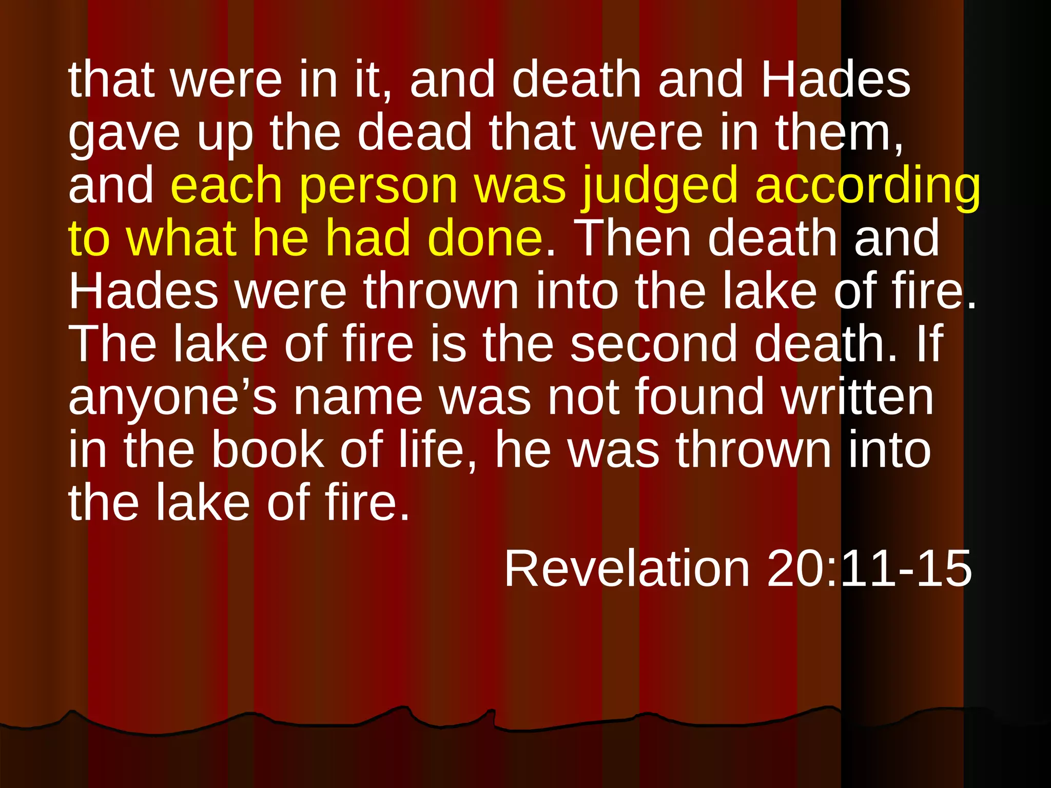that were in it, and death and Hades gave up the dead that were in them, and  each person was judged according to what he had done . Then death and Hades were thrown into the lake of fire. The lake of fire is the second death. If anyone’s name was not found written in the book of life, he was thrown into the lake of fire. Revelation 20:11-15  
