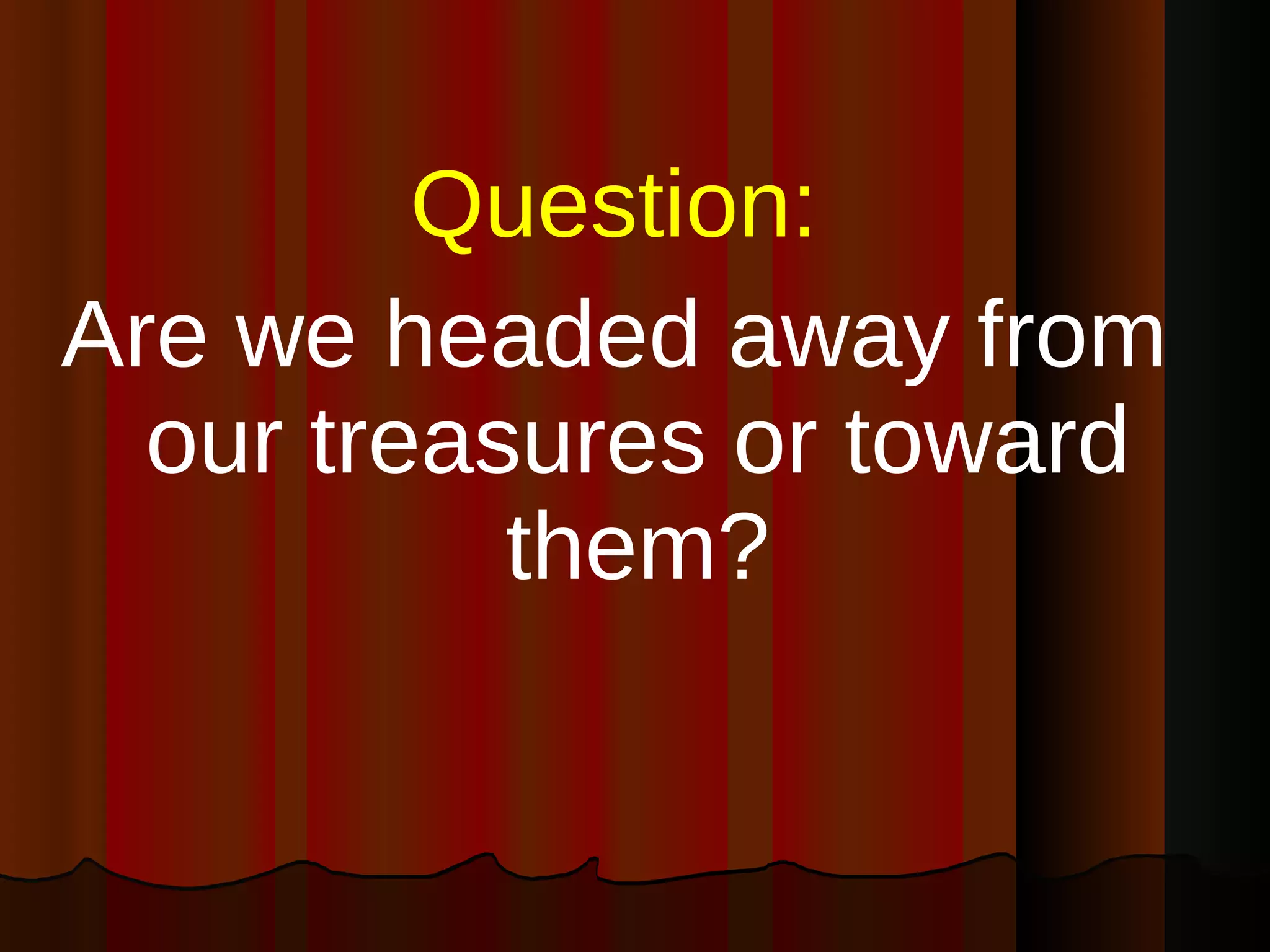 Question:   Are we headed away from our treasures or toward them? 
