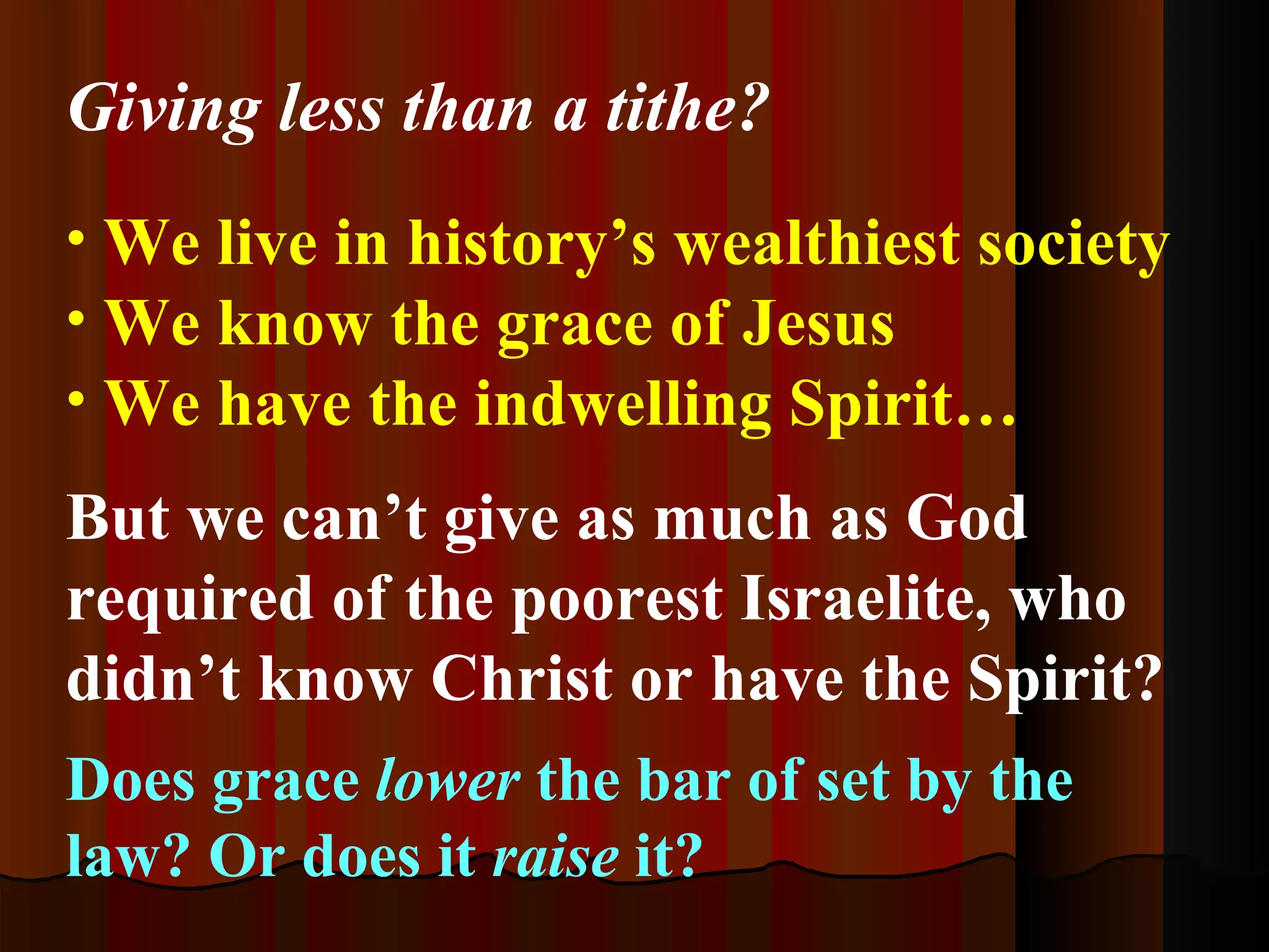 We live in history’s wealthiest society  We know the grace of Jesus  We have the indwelling Spirit… But we can’t give as much as God required of the poorest Israelite, who didn’t know Christ or have the Spirit? Does grace  lower  the bar of set by the law? Or does it  raise  it? Giving less than a tithe? 