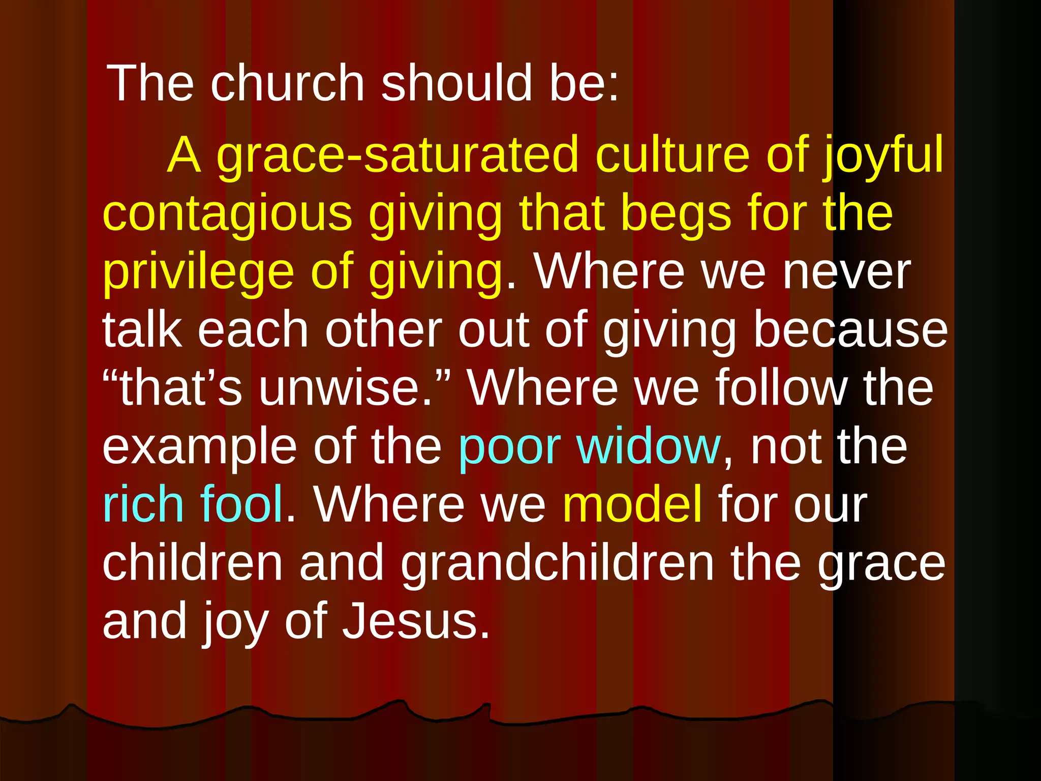The church should be: A grace-saturated culture of joyful contagious giving that begs for the privilege of giving . Where we never talk each other out of giving because “that’s unwise.” Where we follow the example of the  poor widow , not the  rich fool . Where we  model  for our children and grandchildren the grace and joy of Jesus. 